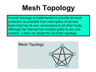 Mesh Topology
A mesh topology is implemented to provide as much
protection as possible from interruption of service.
Each host has its own connections to all other hosts.
Although the Internet has multiple paths to any one
location, it does not adopt the full mesh topology.
 