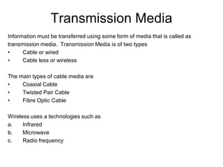 Transmission Media
Information must be transferred using some form of media that is called as
transmission media. Transmission Media is of two types
• Cable or wired
• Cable less or wireless
The main types of cable media are
• Coaxial Cable
• Twisted Pair Cable
• Fibre Optic Cable
Wireless uses a technologies such as
a. Infrared
b. Microwave
c. Radio frequency
 