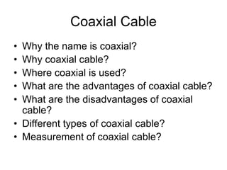 Coaxial Cable
• Why the name is coaxial?
• Why coaxial cable?
• Where coaxial is used?
• What are the advantages of coaxial cable?
• What are the disadvantages of coaxial
cable?
• Different types of coaxial cable?
• Measurement of coaxial cable?
 