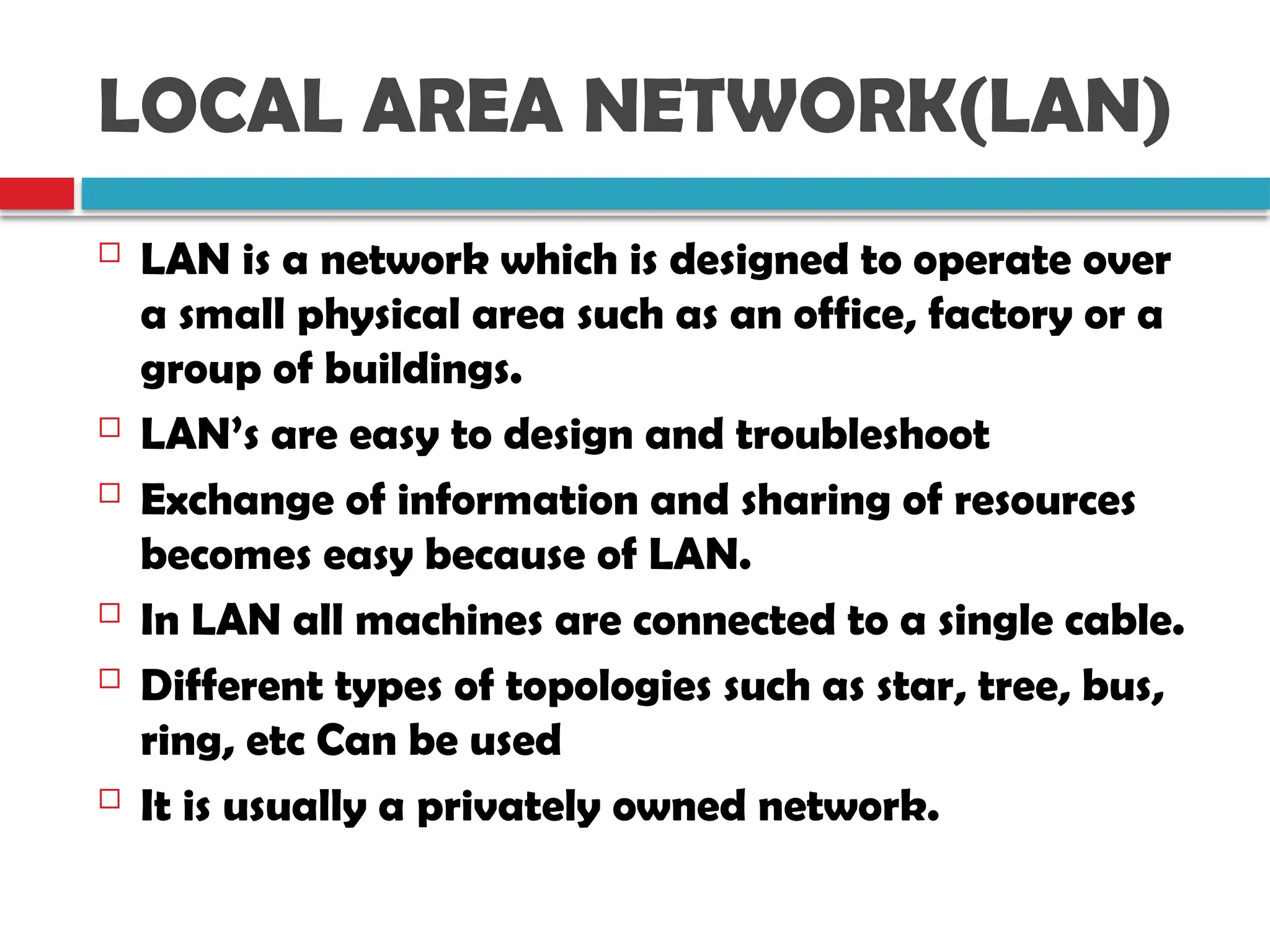 LOCAL AREA NETWORK(LAN)
 LAN is a network which is designed to operate over
a small physical area such as an office, factory or a
group of buildings.
 LAN’s are easy to design and troubleshoot
 Exchange of information and sharing of resources
becomes easy because of LAN.
 In LAN all machines are connected to a single cable.
 Different types of topologies such as star, tree, bus,
ring, etc Can be used
 It is usually a privately owned network.
 