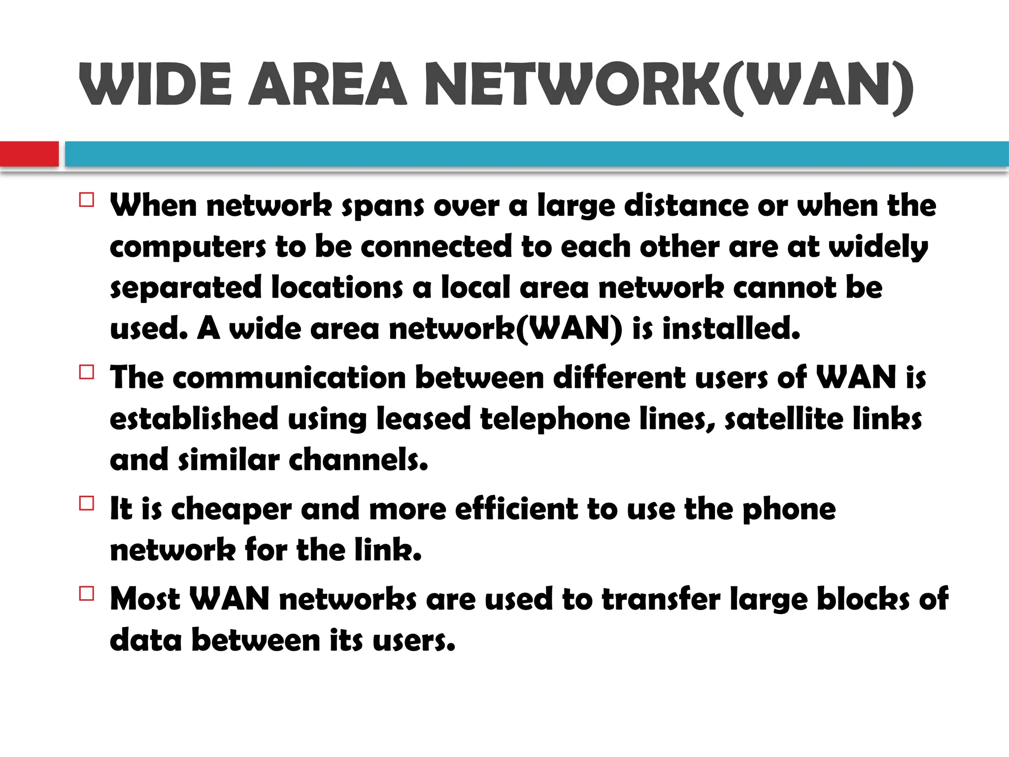 WIDE AREA NETWORK(WAN)
 When network spans over a large distance or when the
computers to be connected to each other are at widely
separated locations a local area network cannot be
used. A wide area network(WAN) is installed.
 The communication between different users of WAN is
established using leased telephone lines, satellite links
and similar channels.
 It is cheaper and more efficient to use the phone
network for the link.
 Most WAN networks are used to transfer large blocks of
data between its users.
 