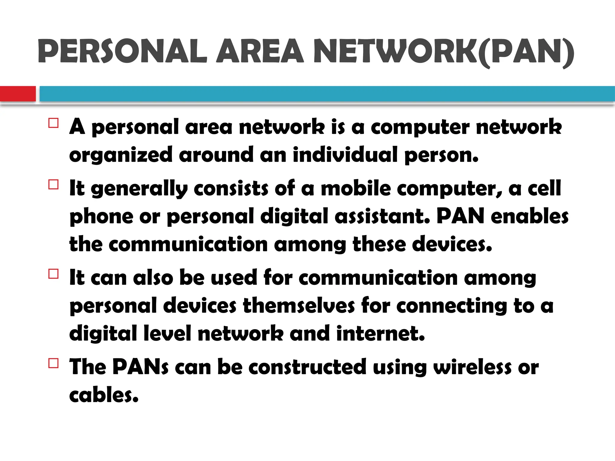 PERSONAL AREA NETWORK(PAN)
 A personal area network is a computer network
organized around an individual person.
 It generally consists of a mobile computer, a cell
phone or personal digital assistant. PAN enables
the communication among these devices.
 It can also be used for communication among
personal devices themselves for connecting to a
digital level network and internet.
 The PANs can be constructed using wireless or
cables.
 