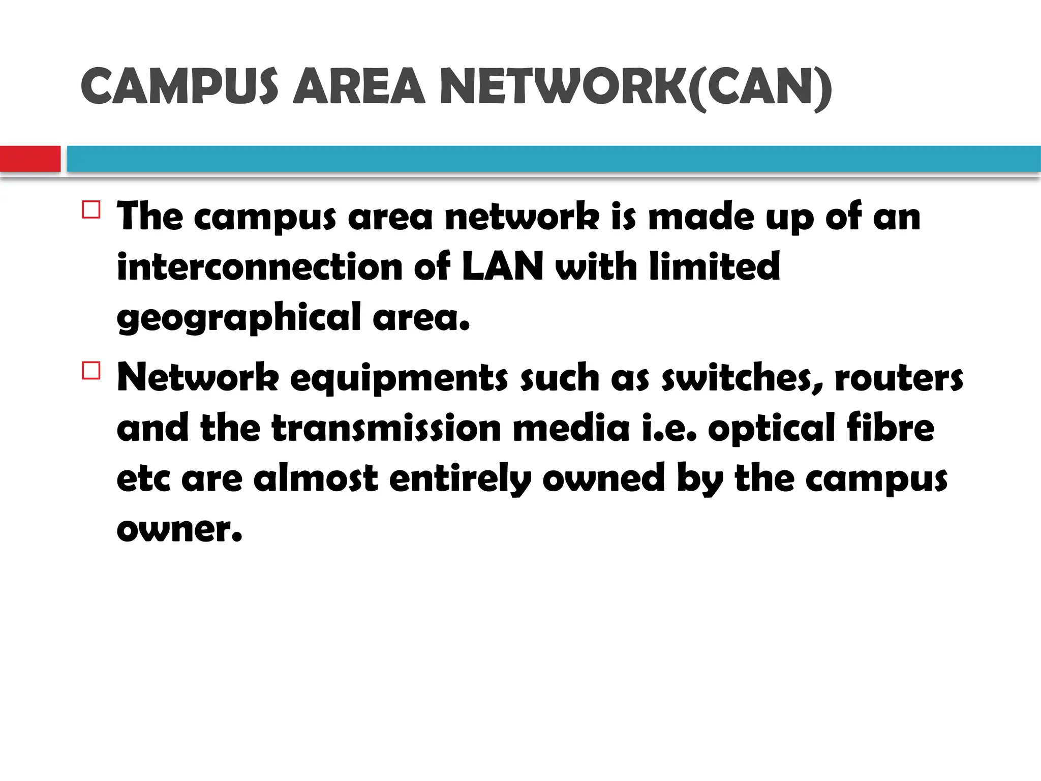 CAMPUS AREA NETWORK(CAN)
 The campus area network is made up of an
interconnection of LAN with limited
geographical area.
 Network equipments such as switches, routers
and the transmission media i.e. optical fibre
etc are almost entirely owned by the campus
owner.
 