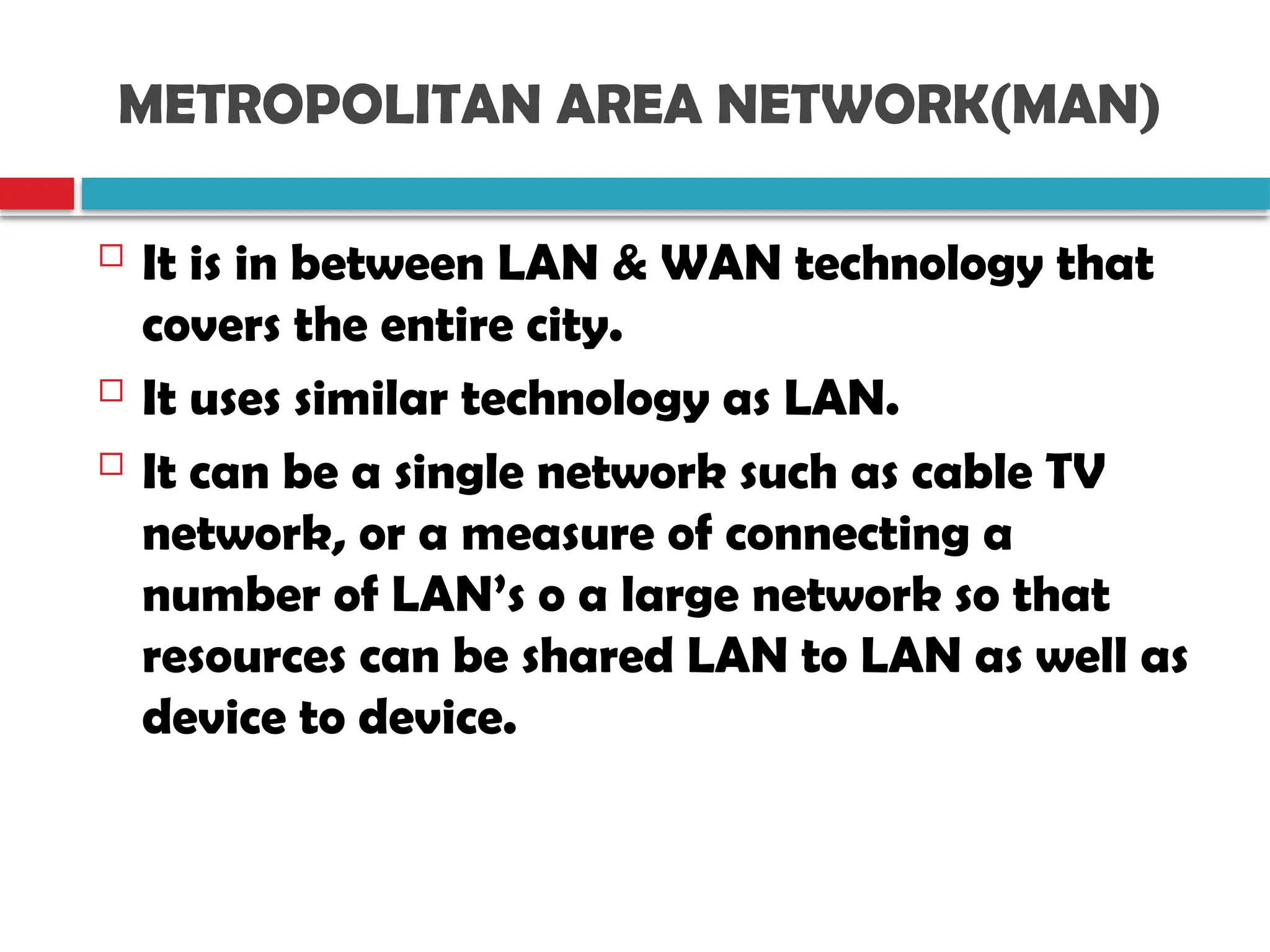 METROPOLITAN AREA NETWORK(MAN)
 It is in between LAN & WAN technology that
covers the entire city.
 It uses similar technology as LAN.
 It can be a single network such as cable TV
network, or a measure of connecting a
number of LAN’s o a large network so that
resources can be shared LAN to LAN as well as
device to device.
 