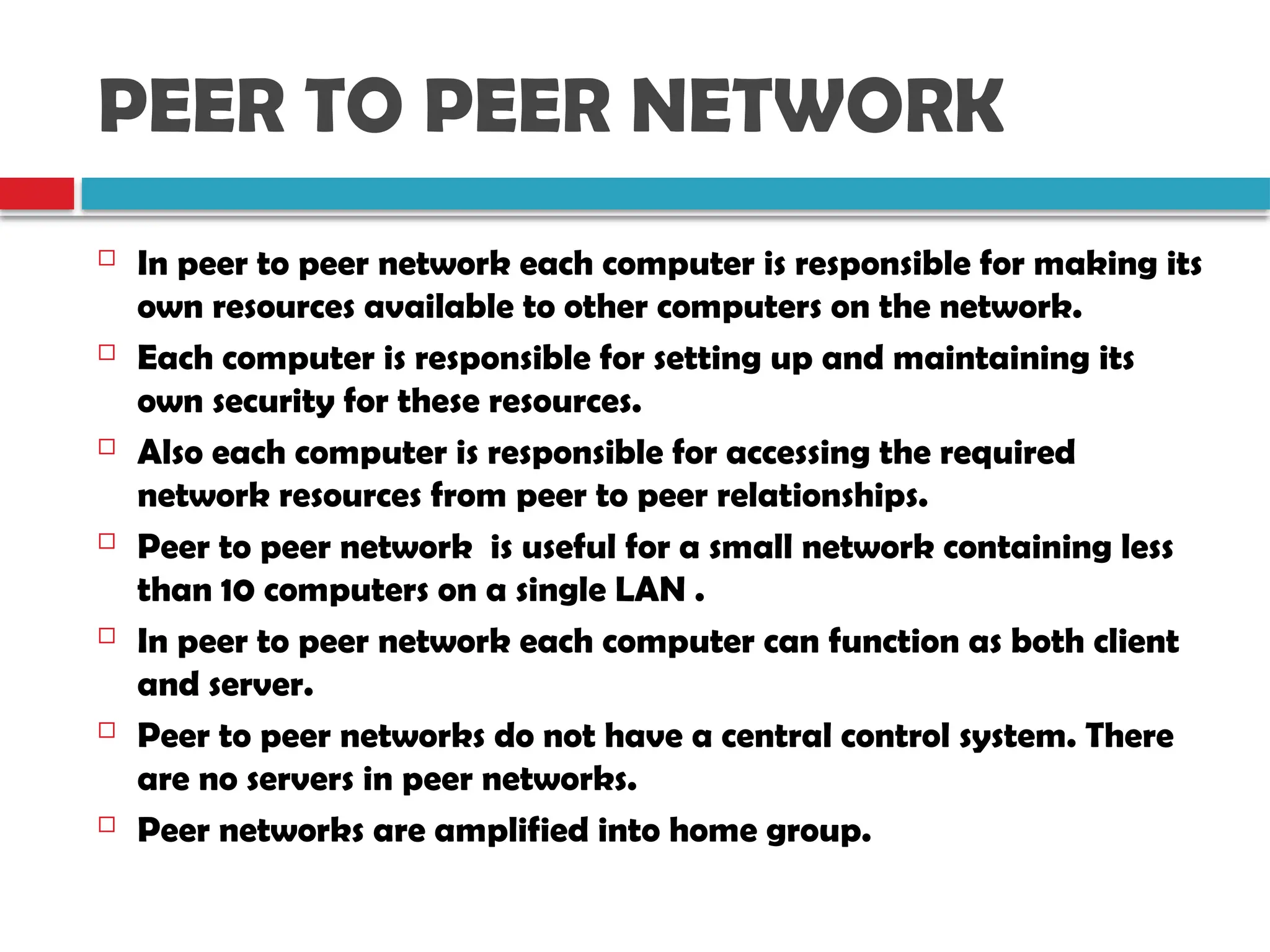 PEER TO PEER NETWORK
 In peer to peer network each computer is responsible for making its
own resources available to other computers on the network.
 Each computer is responsible for setting up and maintaining its
own security for these resources.
 Also each computer is responsible for accessing the required
network resources from peer to peer relationships.
 Peer to peer network is useful for a small network containing less
than 10 computers on a single LAN .
 In peer to peer network each computer can function as both client
and server.
 Peer to peer networks do not have a central control system. There
are no servers in peer networks.
 Peer networks are amplified into home group.
 