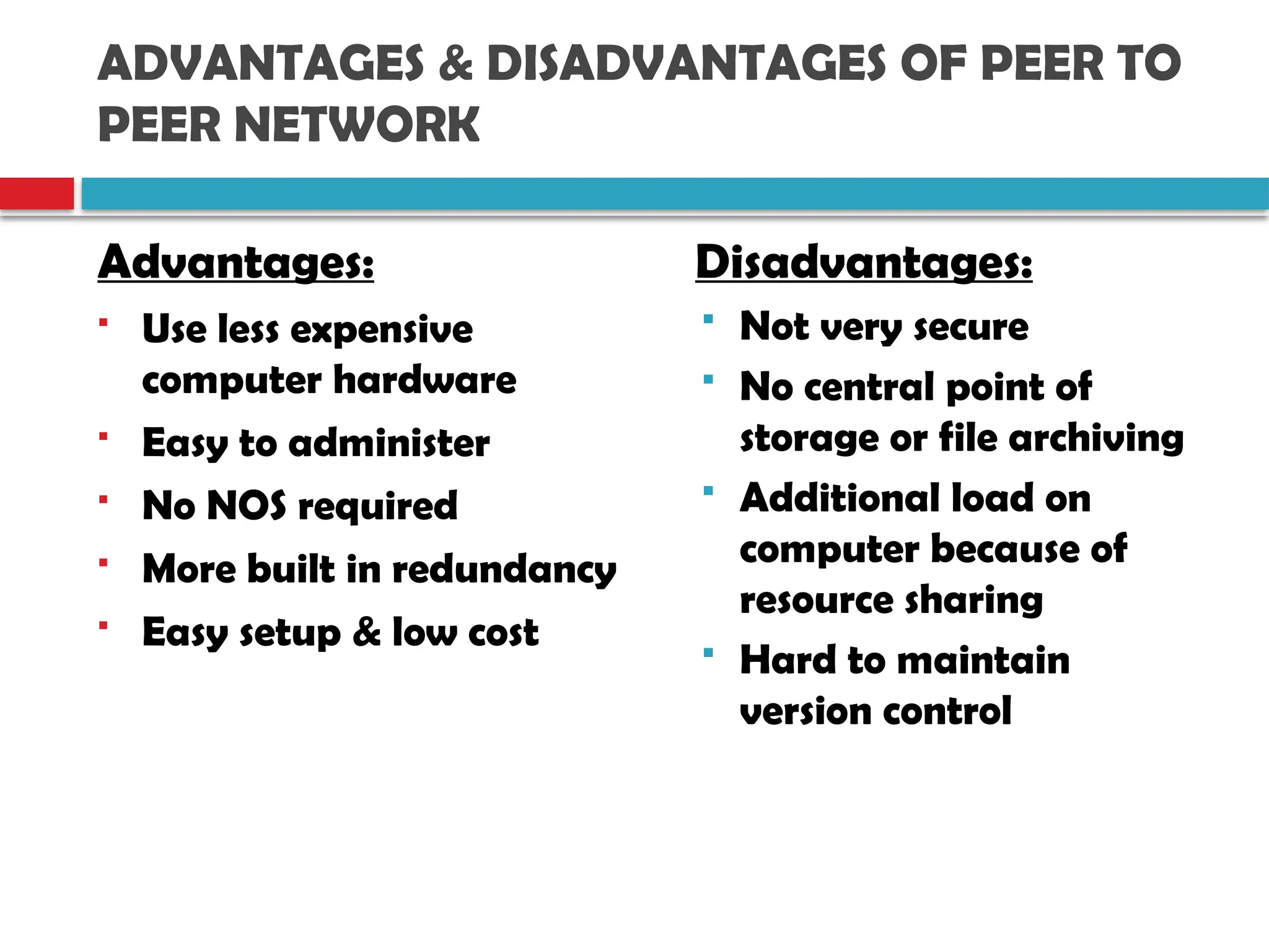 ADVANTAGES & DISADVANTAGES OF PEER TO
PEER NETWORK
Advantages:
 Use less expensive
computer hardware
 Easy to administer
 No NOS required
 More built in redundancy
 Easy setup & low cost
Disadvantages:
 Not very secure
 No central point of
storage or file archiving
 Additional load on
computer because of
resource sharing
 Hard to maintain
version control
 