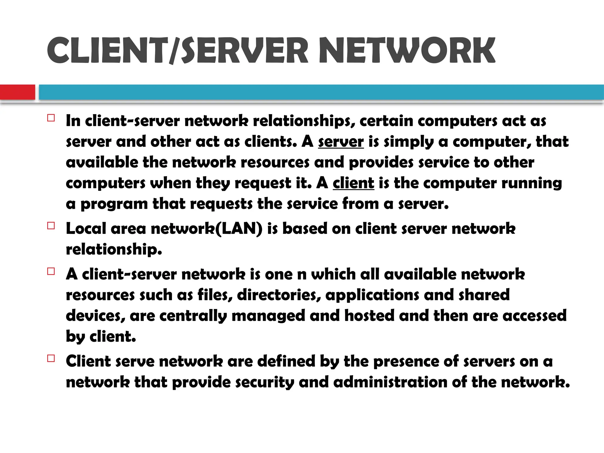 CLIENT/SERVER NETWORK
 In client-server network relationships, certain computers act as
server and other act as clients. A server is simply a computer, that
available the network resources and provides service to other
computers when they request it. A client is the computer running
a program that requests the service from a server.
 Local area network(LAN) is based on client server network
relationship.
 A client-server network is one n which all available network
resources such as files, directories, applications and shared
devices, are centrally managed and hosted and then are accessed
by client.
 Client serve network are defined by the presence of servers on a
network that provide security and administration of the network.
 