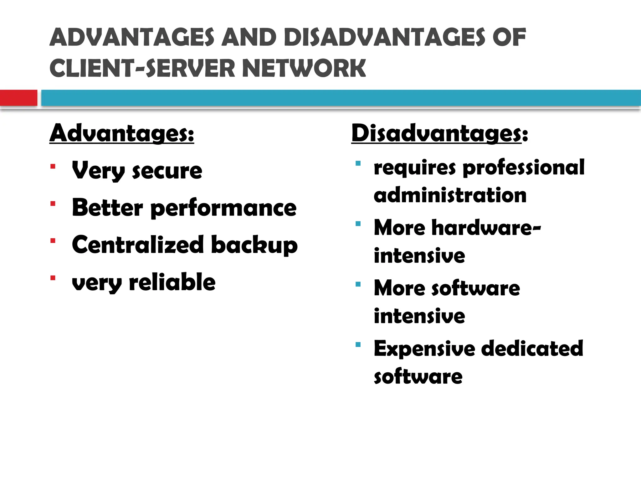 ADVANTAGES AND DISADVANTAGES OF
CLIENT-SERVER NETWORK
Advantages:
 Very secure
 Better performance
 Centralized backup
 very reliable
Disadvantages:
 requires professional
administration
 More hardware-
intensive
 More software
intensive
 Expensive dedicated
software
 