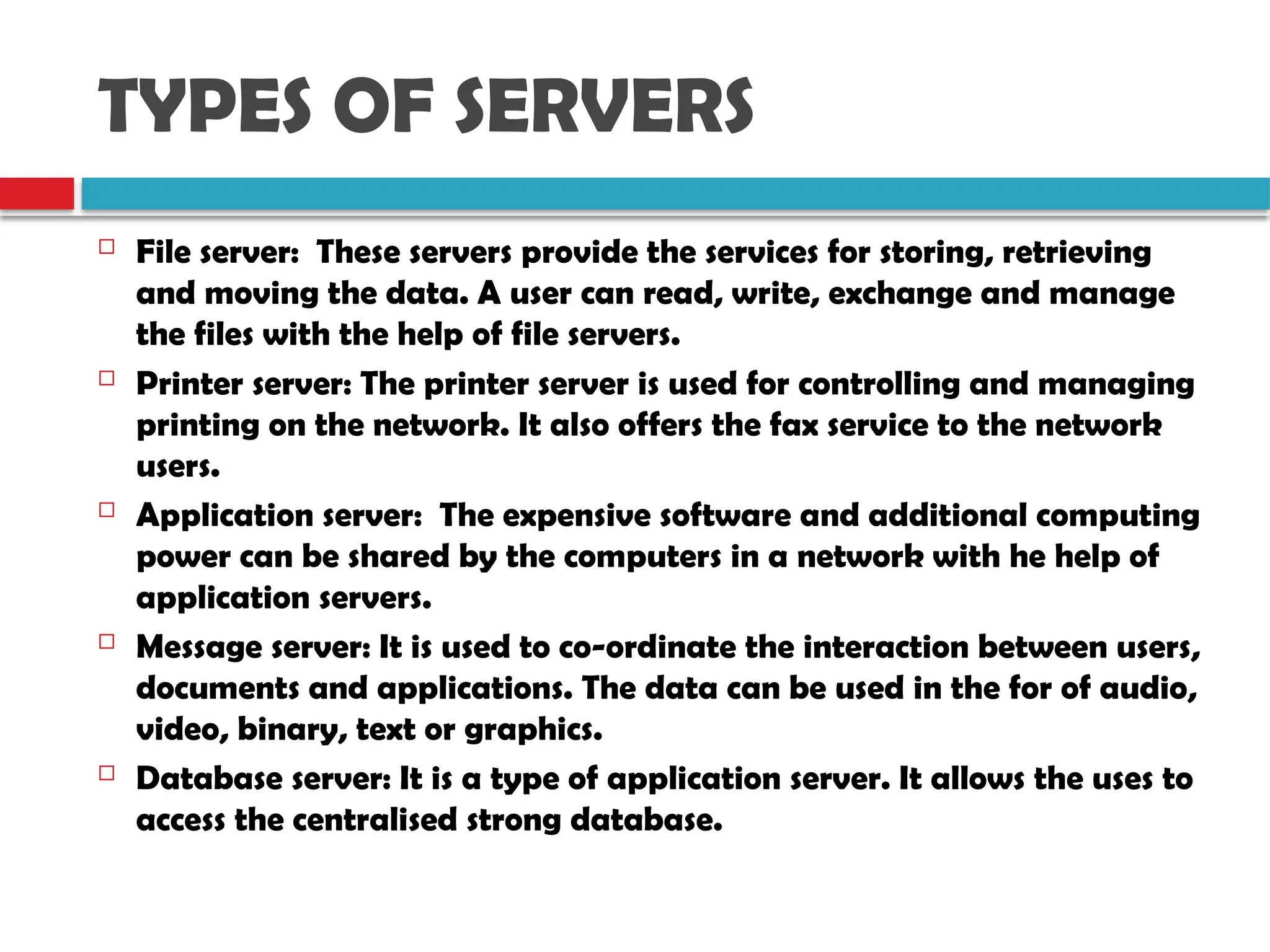 TYPES OF SERVERS
 File server: These servers provide the services for storing, retrieving
and moving the data. A user can read, write, exchange and manage
the files with the help of file servers.
 Printer server: The printer server is used for controlling and managing
printing on the network. It also offers the fax service to the network
users.
 Application server: The expensive software and additional computing
power can be shared by the computers in a network with he help of
application servers.
 Message server: It is used to co-ordinate the interaction between users,
documents and applications. The data can be used in the for of audio,
video, binary, text or graphics.
 Database server: It is a type of application server. It allows the uses to
access the centralised strong database.
 