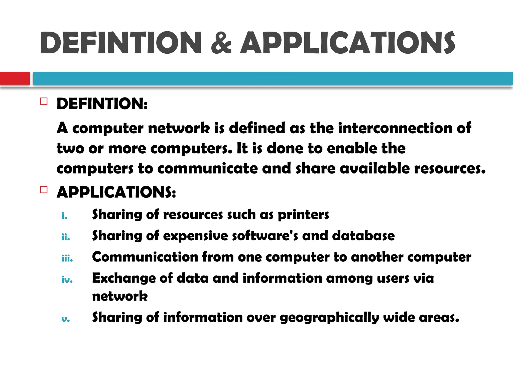 DEFINTION & APPLICATIONS
 DEFINTION:
A computer network is defined as the interconnection of
two or more computers. It is done to enable the
computers to communicate and share available resources.
 APPLICATIONS:
i. Sharing of resources such as printers
ii. Sharing of expensive software's and database
iii. Communication from one computer to another computer
iv. Exchange of data and information among users via
network
v. Sharing of information over geographically wide areas.
 