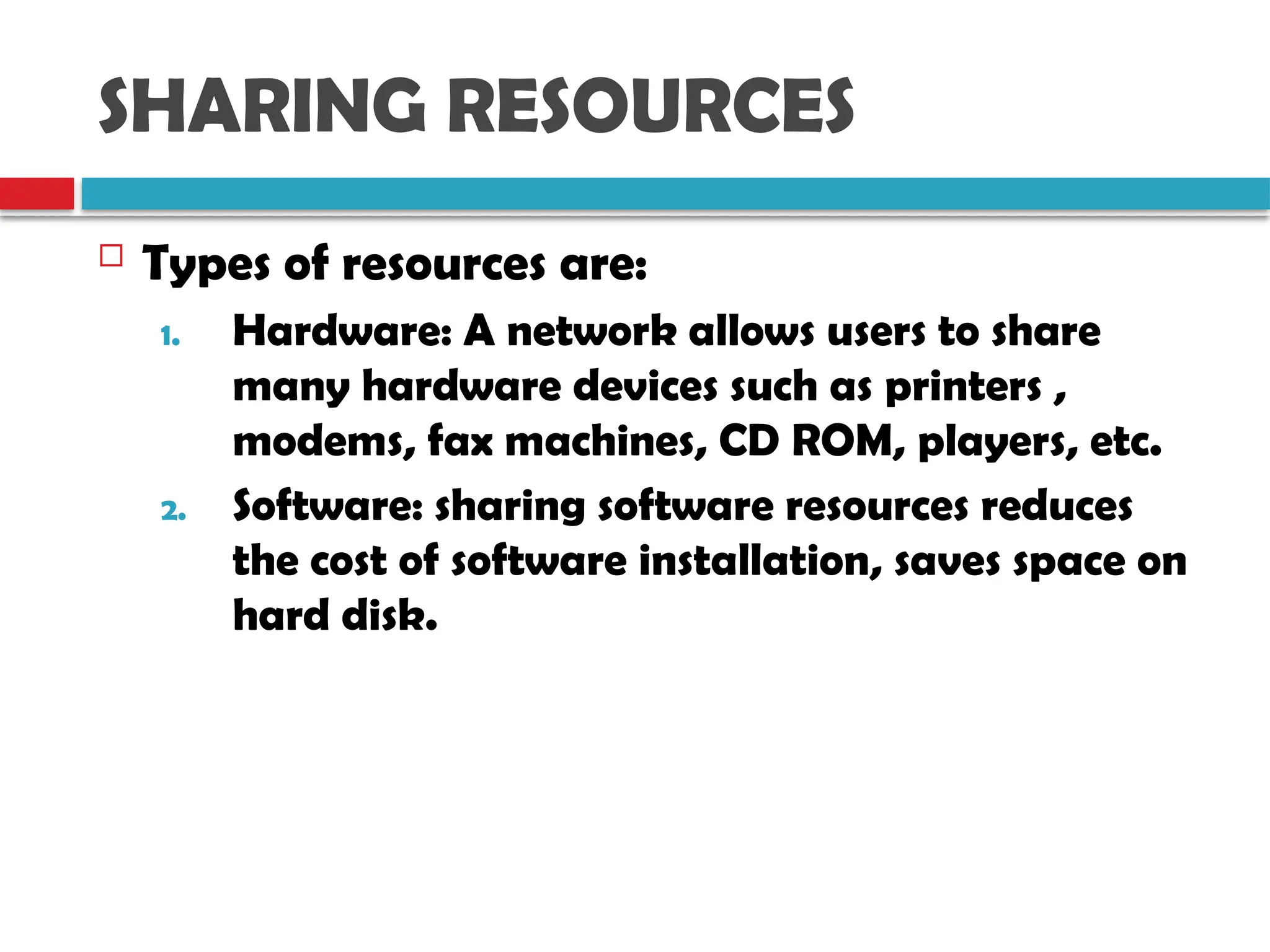 SHARING RESOURCES
 Types of resources are:
1. Hardware: A network allows users to share
many hardware devices such as printers ,
modems, fax machines, CD ROM, players, etc.
2. Software: sharing software resources reduces
the cost of software installation, saves space on
hard disk.
 