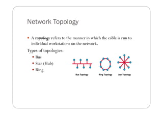 Network Topology

 A topology refers to the manner in which the cable is run to
  individual workstations on the network....