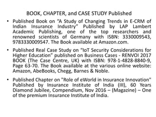 BOOK, CHAPTER, and CASE STUDY Published
• Published Book on “A Study of Changing Trends in E-CRM of
Indian Insurance Industry” Published by LAP Lambert
Academic Publishing, one of the top researchers and
renowned scientists of Germany with ISBN: 3330009543,
9783330009547. The Book available at Amazon.com.
• Published Real Case Study on “IoT Security Considerations for
Higher Education” published on Business Cases - RENVOI 2017
BOOK (The Case Centre, UK) with ISBN: 978-1-4828-8840-9,
Page 63-70. The Book available at the various online website:
Amazon, AbeBooks, Chegg, Barnes & Noble.
• Published Chapter on "Role of eWorld in Insurance Innovation"
Published by Insurance Institute of India (III), 60 Years
Diamond Jubilee, Compendium, Nov 2016 – (Magazine) – One
of the premium Insurance Institute of India.
 