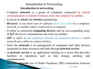 Introduction to networking
 Computer network is a group of computers connected by shared
communication to transfer resources from one computer to another.
 It can be in wired and wireless mechanisms.
 Resource is any hard ware or software that's accessible by a computer,
network, or another object connected to a computer.
 It refers to connected computing devices and an ever-expanding array
of IoT devices to communicate one with one another.
 IOT is refers to the collective network of connected devices a wired
network uses cables to connect devices.
 Since the network is an arrangement of computers and other devices
connected to share resources and data through network service.
 A network service is an application running on a server that provides
facilities or operations such as data storage, printing, and
communication.
 Wireless network use of Radio Frequency (RF) connections between
nodes(device). 12/31/2023 1
 