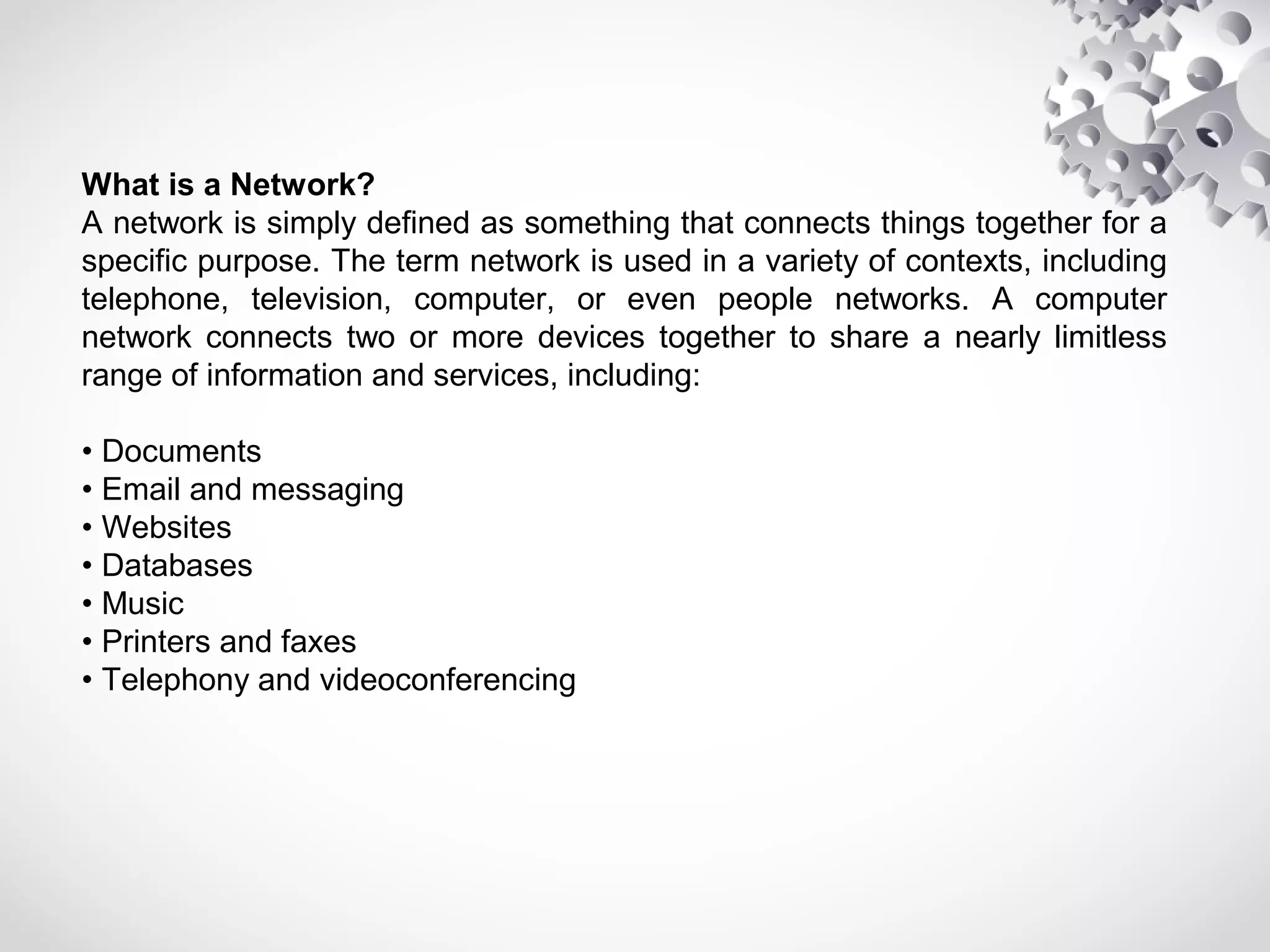 What is a Network?
Α network is simply defined as something that connects things together for a
specific purpose. The term network is used in a variety of contexts, including
telephone, television, computer, or even people networks. A computer
network connects two or more devices together to share a nearly limitless
range of information and services, including:
• Documents
• Email and messaging
• Websites
• Databases
• Music
• Printers and faxes
• Telephony and videoconferencing
 