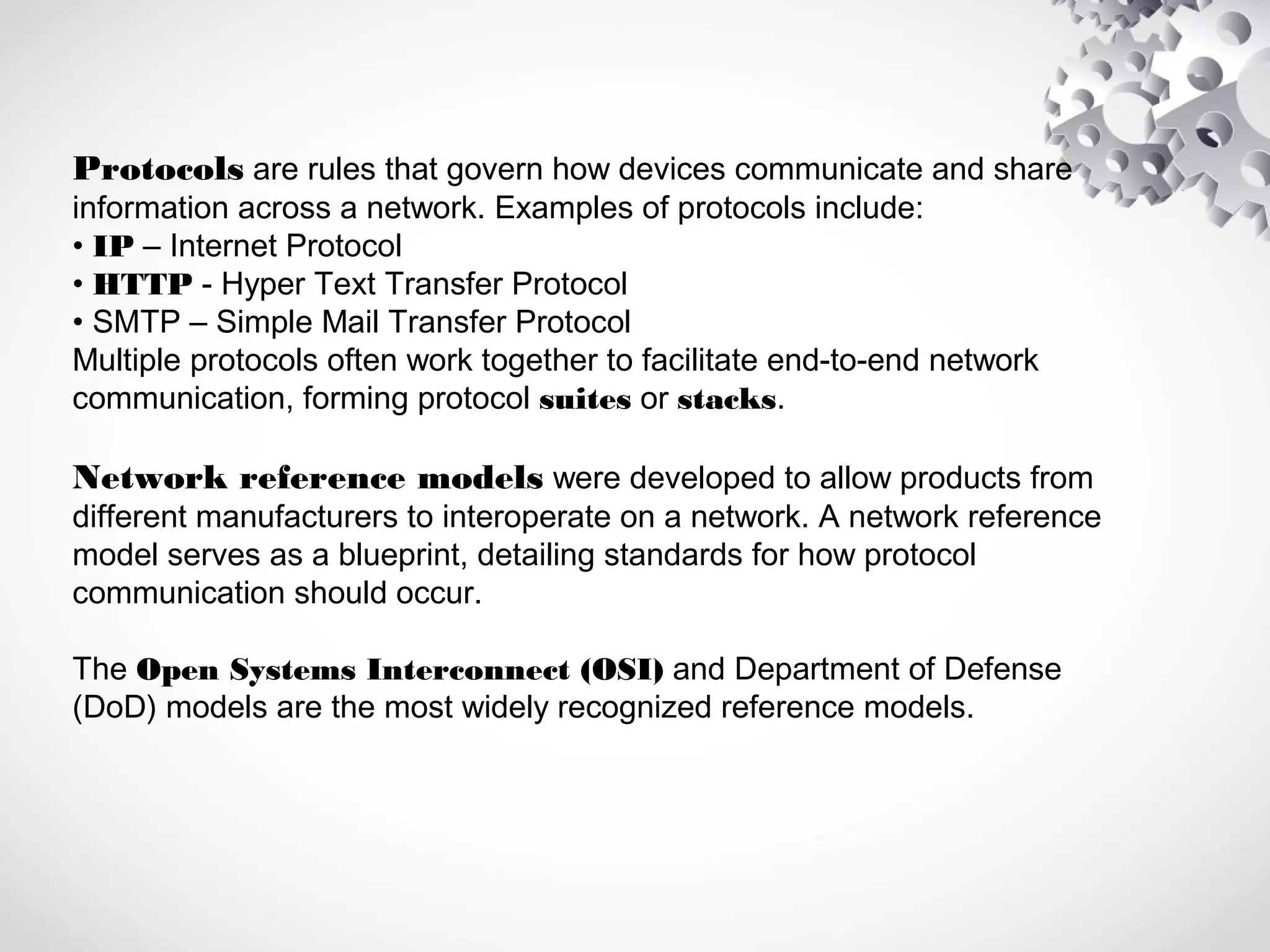 Protocols are rules that govern how devices communicate and share
information across a network. Examples of protocols include:
• IP – Internet Protocol
• HTTP - Hyper Text Transfer Protocol
• SMTP – Simple Mail Transfer Protocol
Multiple protocols often work together to facilitate end-to-end network
communication, forming protocol suites or stacks.
Network reference models were developed to allow products from
different manufacturers to interoperate on a network. A network reference
model serves as a blueprint, detailing standards for how protocol
communication should occur.
The Open Systems Interconnect (OSI) and Department of Defense
(DoD) models are the most widely recognized reference models.
 