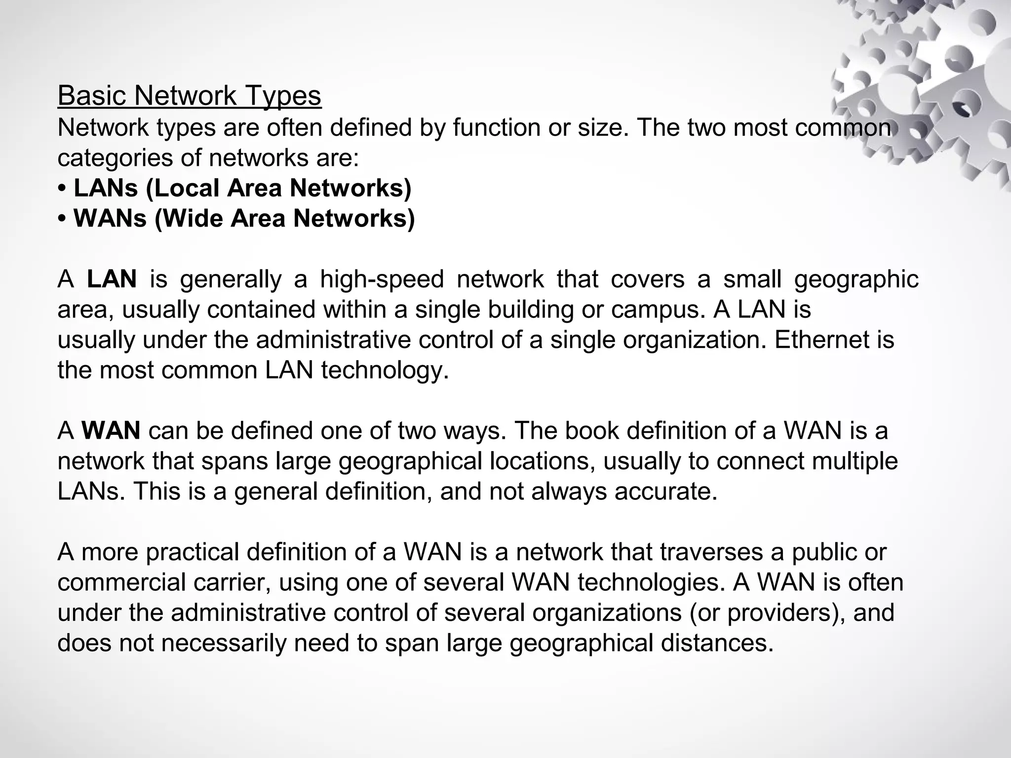 Basic Network Types
Network types are often defined by function or size. The two most common
categories of networks are:
• LANs (Local Area Networks)
• WANs (Wide Area Networks)
A LAN is generally a high-speed network that covers a small geographic
area, usually contained within a single building or campus. A LAN is
usually under the administrative control of a single organization. Ethernet is
the most common LAN technology.
A WAN can be defined one of two ways. The book definition of a WAN is a
network that spans large geographical locations, usually to connect multiple
LANs. This is a general definition, and not always accurate.
A more practical definition of a WAN is a network that traverses a public or
commercial carrier, using one of several WAN technologies. A WAN is often
under the administrative control of several organizations (or providers), and
does not necessarily need to span large geographical distances.
 