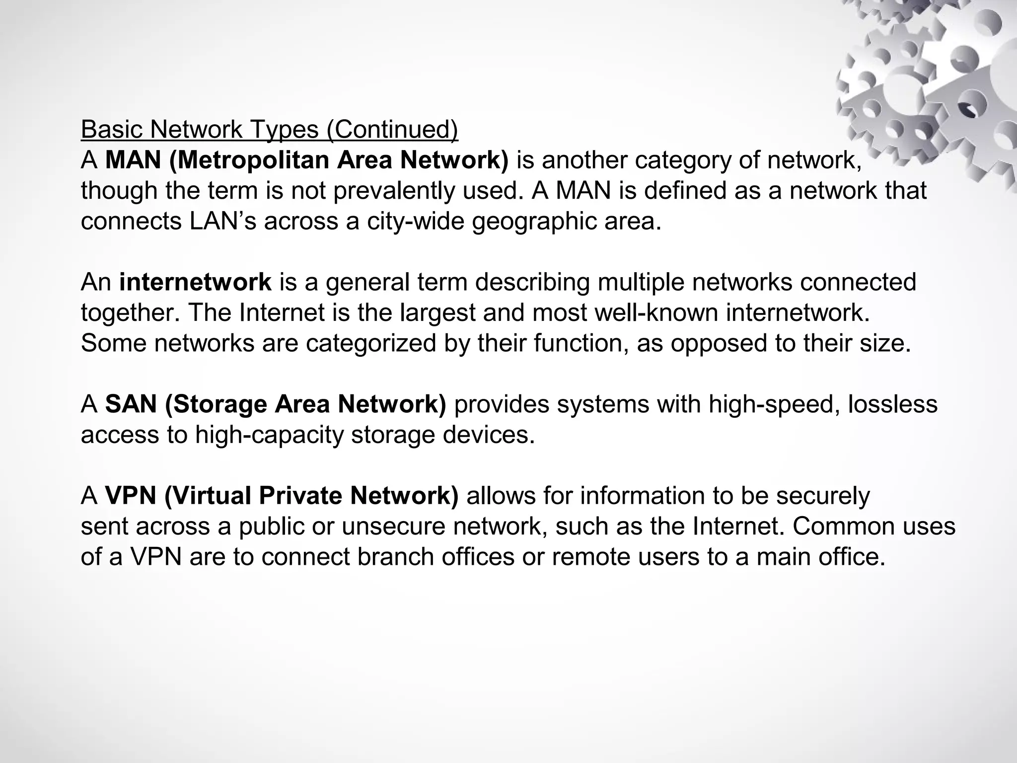 Basic Network Types (Continued)
A MAN (Metropolitan Area Network) is another category of network,
though the term is not prevalently used. A MAN is defined as a network that
connects LAN’s across a city-wide geographic area.
An internetwork is a general term describing multiple networks connected
together. The Internet is the largest and most well-known internetwork.
Some networks are categorized by their function, as opposed to their size.
A SAN (Storage Area Network) provides systems with high-speed, lossless
access to high-capacity storage devices.
A VPN (Virtual Private Network) allows for information to be securely
sent across a public or unsecure network, such as the Internet. Common uses
of a VPN are to connect branch offices or remote users to a main office.
 