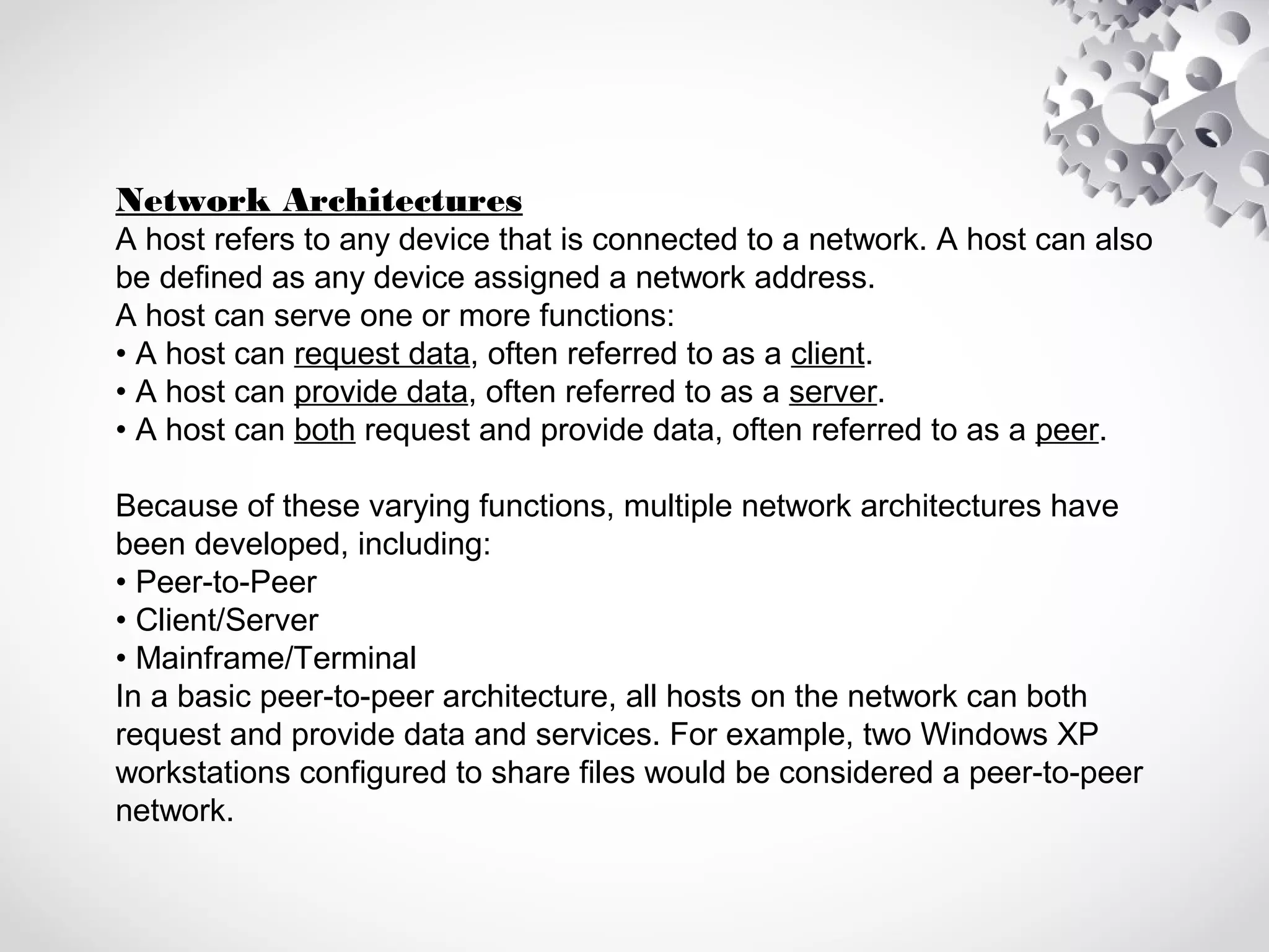 Network Architectures
A host refers to any device that is connected to a network. A host can also
be defined as any device assigned a network address.
A host can serve one or more functions:
• A host can request data, often referred to as a client.
• A host can provide data, often referred to as a server.
• A host can both request and provide data, often referred to as a peer.
Because of these varying functions, multiple network architectures have
been developed, including:
• Peer-to-Peer
• Client/Server
• Mainframe/Terminal
In a basic peer-to-peer architecture, all hosts on the network can both
request and provide data and services. For example, two Windows XP
workstations configured to share files would be considered a peer-to-peer
network.
 