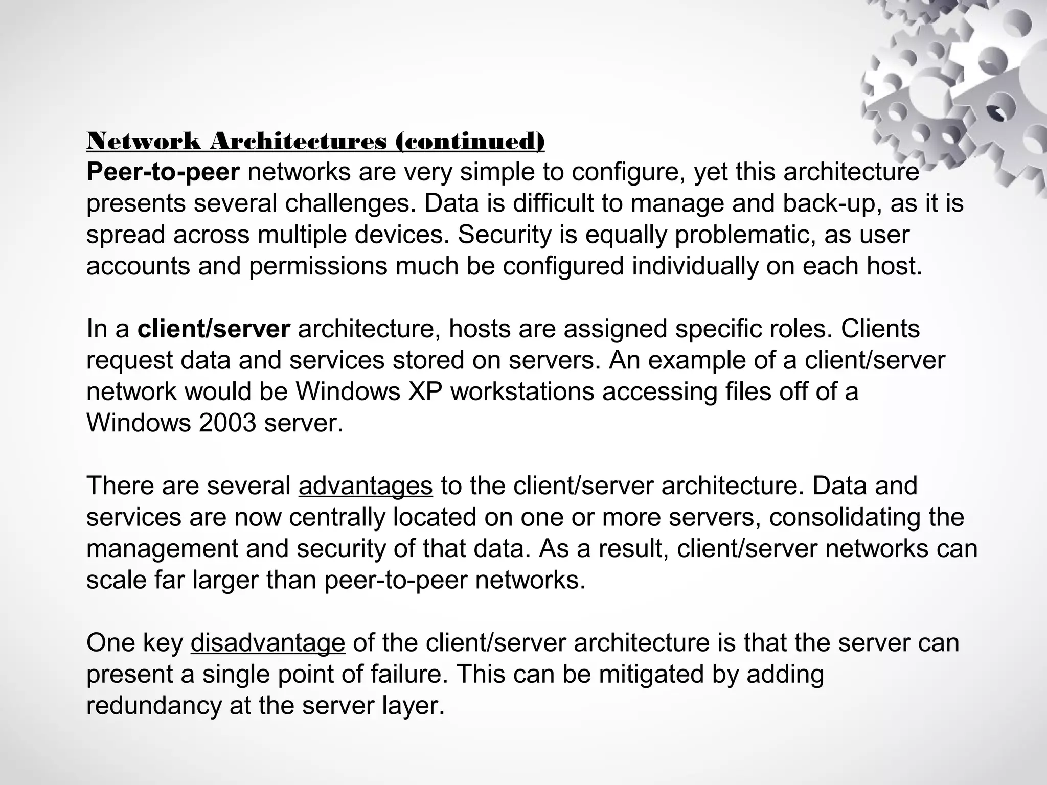 Network Architectures (continued)
Peer-to-peer networks are very simple to configure, yet this architecture
presents several challenges. Data is difficult to manage and back-up, as it is
spread across multiple devices. Security is equally problematic, as user
accounts and permissions much be configured individually on each host.
In a client/server architecture, hosts are assigned specific roles. Clients
request data and services stored on servers. An example of a client/server
network would be Windows XP workstations accessing files off of a
Windows 2003 server.
There are several advantages to the client/server architecture. Data and
services are now centrally located on one or more servers, consolidating the
management and security of that data. As a result, client/server networks can
scale far larger than peer-to-peer networks.
One key disadvantage of the client/server architecture is that the server can
present a single point of failure. This can be mitigated by adding
redundancy at the server layer.
 
