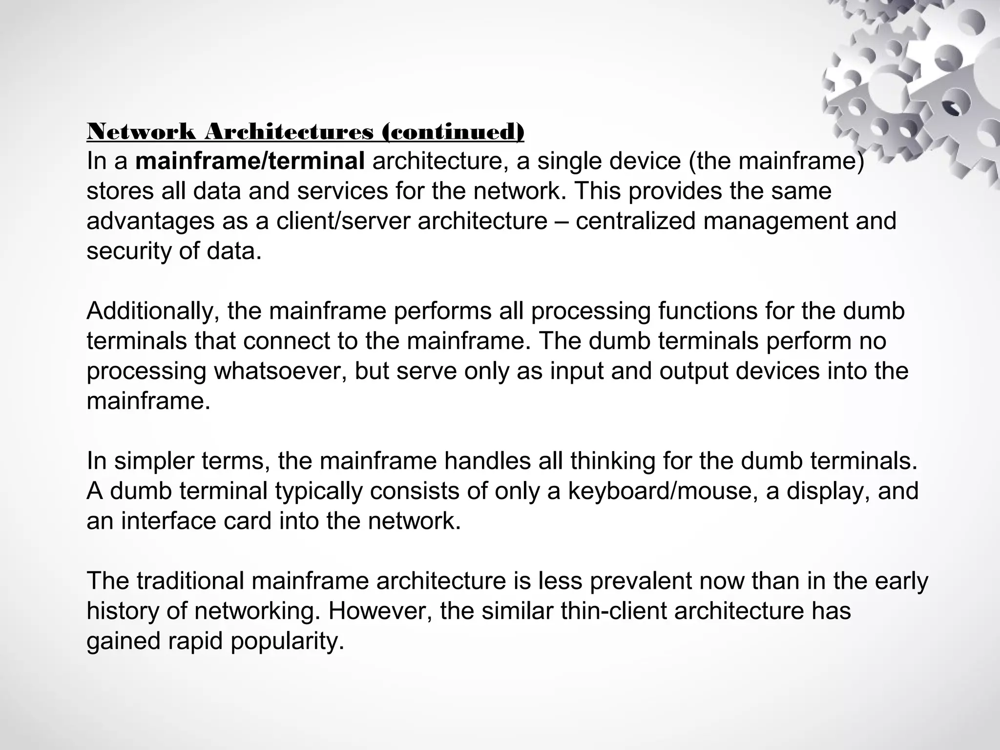 Network Architectures (continued)
In a mainframe/terminal architecture, a single device (the mainframe)
stores all data and services for the network. This provides the same
advantages as a client/server architecture – centralized management and
security of data.
Additionally, the mainframe performs all processing functions for the dumb
terminals that connect to the mainframe. The dumb terminals perform no
processing whatsoever, but serve only as input and output devices into the
mainframe.
In simpler terms, the mainframe handles all thinking for the dumb terminals.
A dumb terminal typically consists of only a keyboard/mouse, a display, and
an interface card into the network.
The traditional mainframe architecture is less prevalent now than in the early
history of networking. However, the similar thin-client architecture has
gained rapid popularity.
 