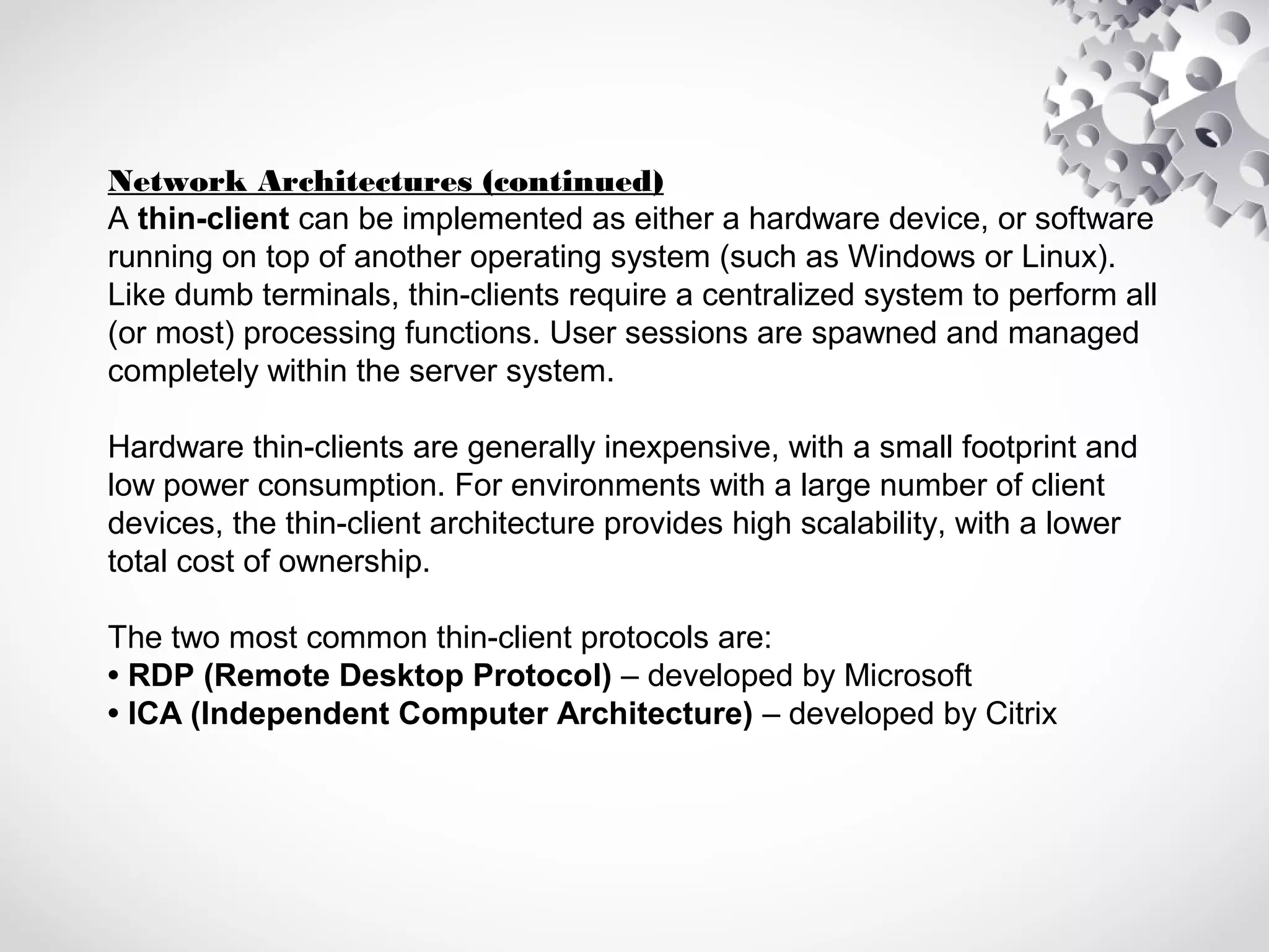 Network Architectures (continued)
A thin-client can be implemented as either a hardware device, or software
running on top of another operating system (such as Windows or Linux).
Like dumb terminals, thin-clients require a centralized system to perform all
(or most) processing functions. User sessions are spawned and managed
completely within the server system.
Hardware thin-clients are generally inexpensive, with a small footprint and
low power consumption. For environments with a large number of client
devices, the thin-client architecture provides high scalability, with a lower
total cost of ownership.
The two most common thin-client protocols are:
• RDP (Remote Desktop Protocol) – developed by Microsoft
• ICA (Independent Computer Architecture) – developed by Citrix
 