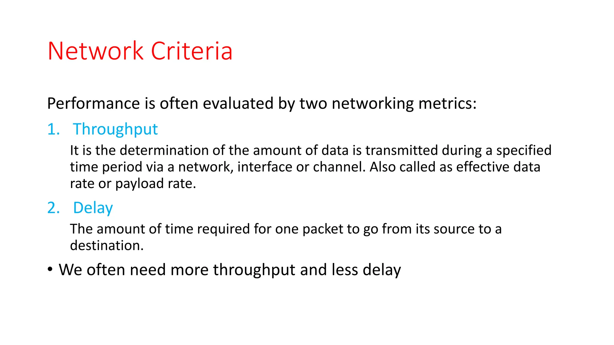 Network Criteria
Performance is often evaluated by two networking metrics:
1. Throughput
It is the determination of the amount of data is transmitted during a specified
time period via a network, interface or channel. Also called as effective data
rate or payload rate.
2. Delay
The amount of time required for one packet to go from its source to a
destination.
• We often need more throughput and less delay
 