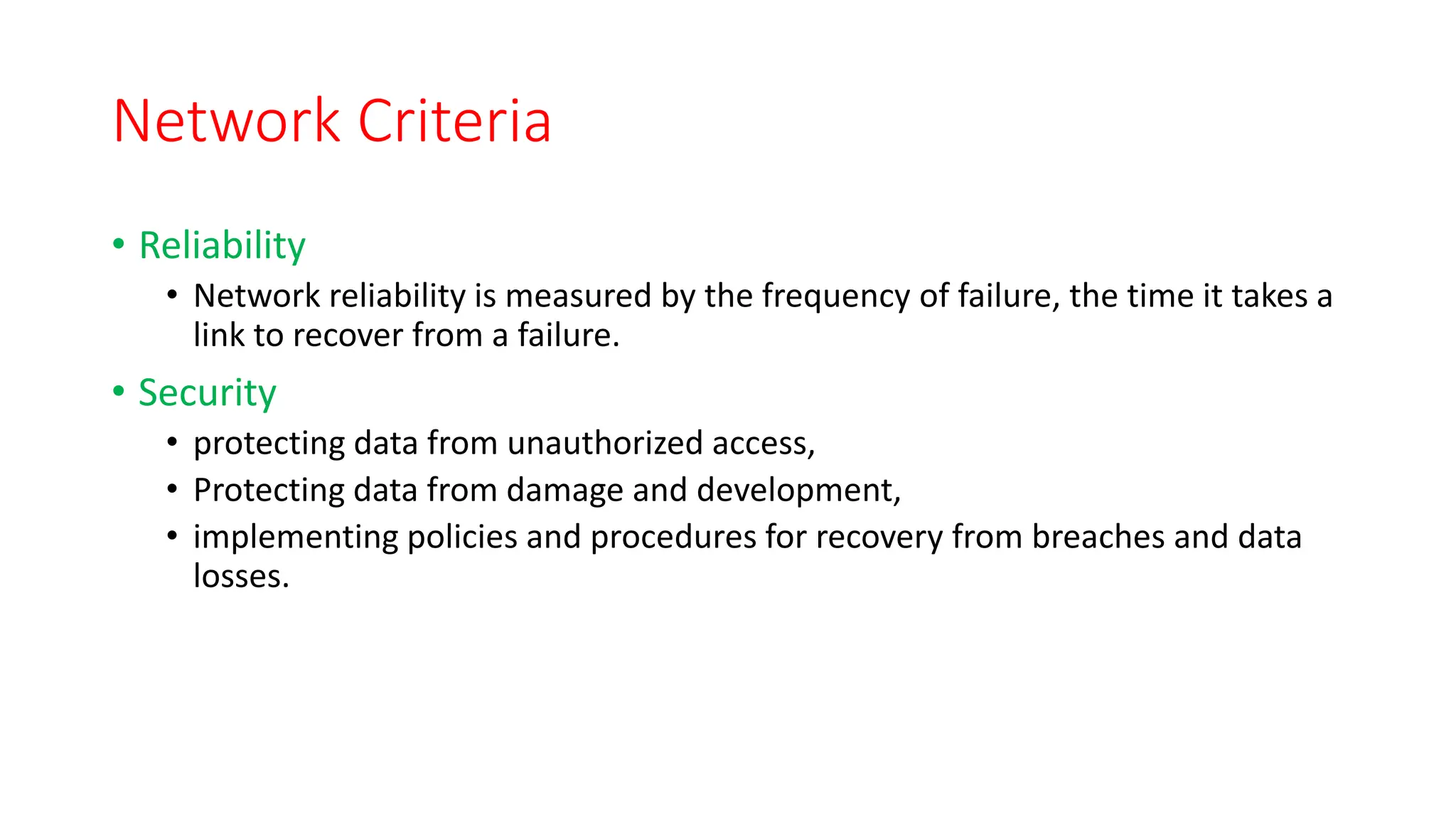 Network Criteria
• Reliability
• Network reliability is measured by the frequency of failure, the time it takes a
link to recover from a failure.
• Security
• protecting data from unauthorized access,
• Protecting data from damage and development,
• implementing policies and procedures for recovery from breaches and data
losses.
 