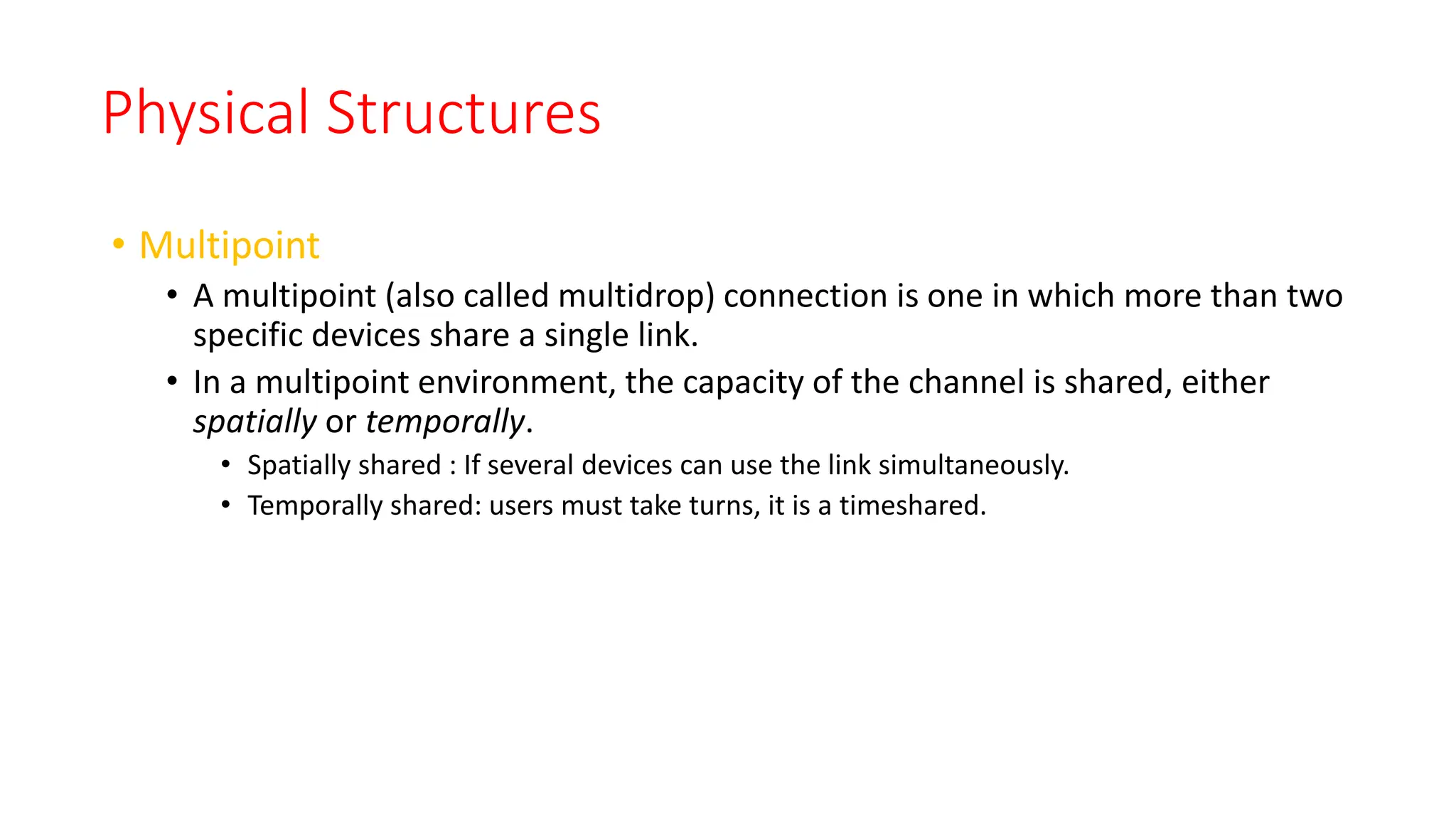 Physical Structures
• Multipoint
• A multipoint (also called multidrop) connection is one in which more than two
specific devices share a single link.
• In a multipoint environment, the capacity of the channel is shared, either
spatially or temporally.
• Spatially shared : If several devices can use the link simultaneously.
• Temporally shared: users must take turns, it is a timeshared.
 