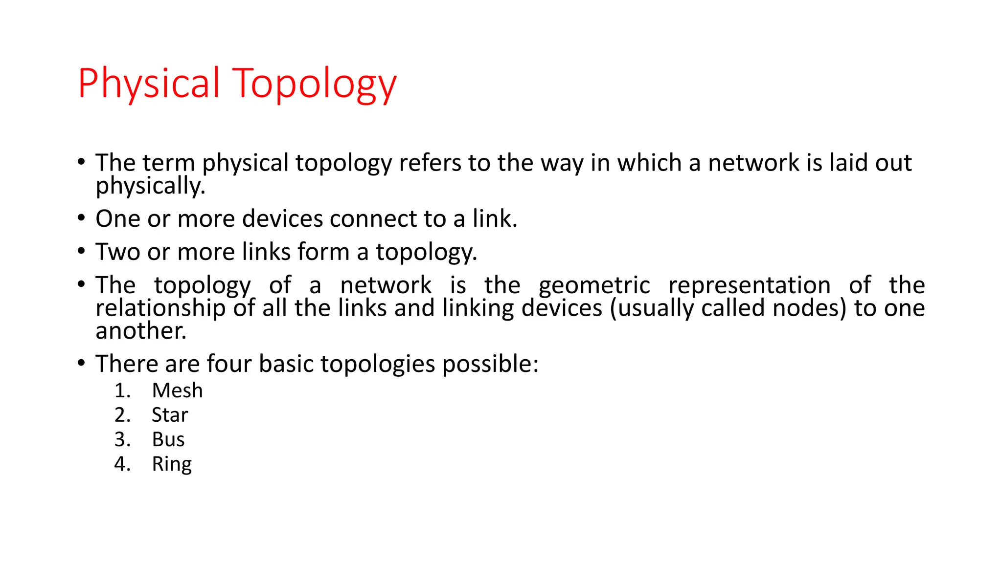 Physical Topology
• The term physical topology refers to the way in which a network is laid out
physically.
• One or more devices connect to a link.
• Two or more links form a topology.
• The topology of a network is the geometric representation of the
relationship of all the links and linking devices (usually called nodes) to one
another.
• There are four basic topologies possible:
1. Mesh
2. Star
3. Bus
4. Ring
 