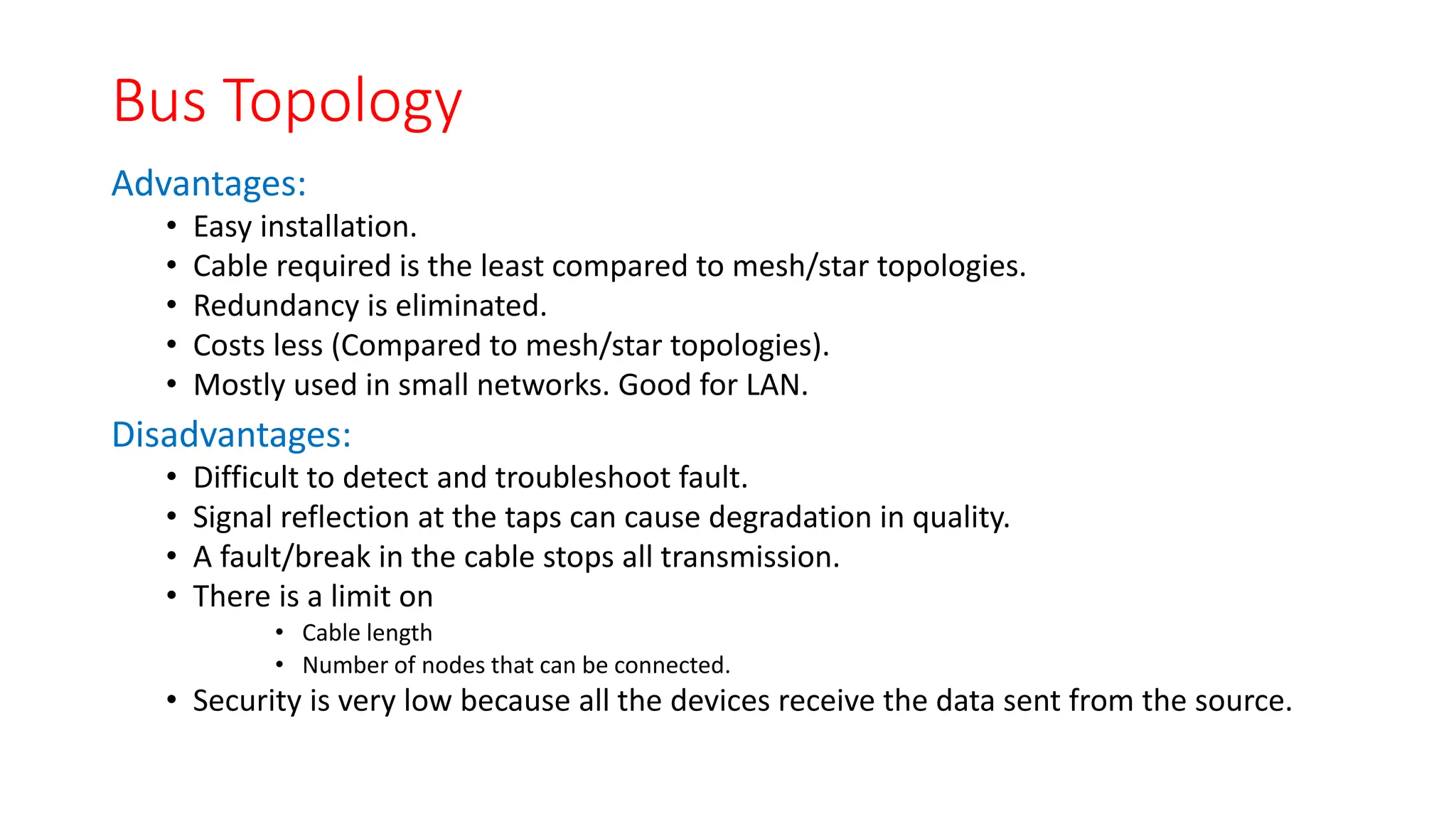 Bus Topology
Advantages:
• Easy installation.
• Cable required is the least compared to mesh/star topologies.
• Redundancy is eliminated.
• Costs less (Compared to mesh/star topologies).
• Mostly used in small networks. Good for LAN.
Disadvantages:
• Difficult to detect and troubleshoot fault.
• Signal reflection at the taps can cause degradation in quality.
• A fault/break in the cable stops all transmission.
• There is a limit on
• Cable length
• Number of nodes that can be connected.
• Security is very low because all the devices receive the data sent from the source.
 