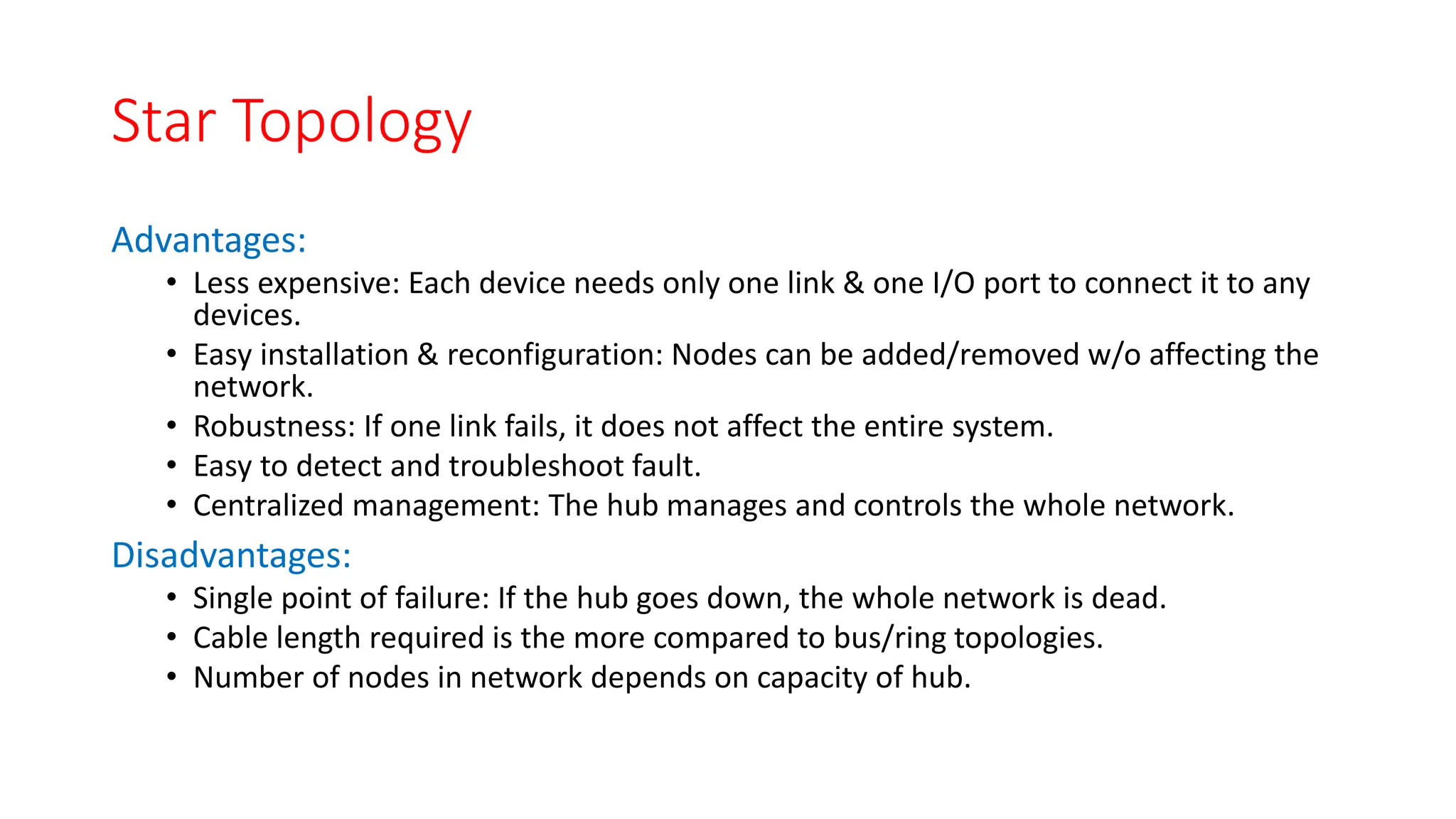 Star Topology
Advantages:
• Less expensive: Each device needs only one link & one I/O port to connect it to any
devices.
• Easy installation & reconfiguration: Nodes can be added/removed w/o affecting the
network.
• Robustness: If one link fails, it does not affect the entire system.
• Easy to detect and troubleshoot fault.
• Centralized management: The hub manages and controls the whole network.
Disadvantages:
• Single point of failure: If the hub goes down, the whole network is dead.
• Cable length required is the more compared to bus/ring topologies.
• Number of nodes in network depends on capacity of hub.
 