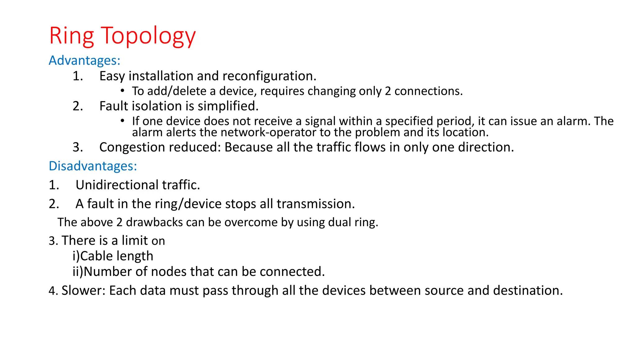 Ring Topology
Advantages:
1. Easy installation and reconfiguration.
• To add/delete a device, requires changing only 2 connections.
2. Fault isolation is simplified.
• If one device does not receive a signal within a specified period, it can issue an alarm. The
alarm alerts the network-operator to the problem and its location.
3. Congestion reduced: Because all the traffic flows in only one direction.
Disadvantages:
1. Unidirectional traffic.
2. A fault in the ring/device stops all transmission.
The above 2 drawbacks can be overcome by using dual ring.
3. There is a limit on
i)Cable length
ii)Number of nodes that can be connected.
4. Slower: Each data must pass through all the devices between source and destination.
 