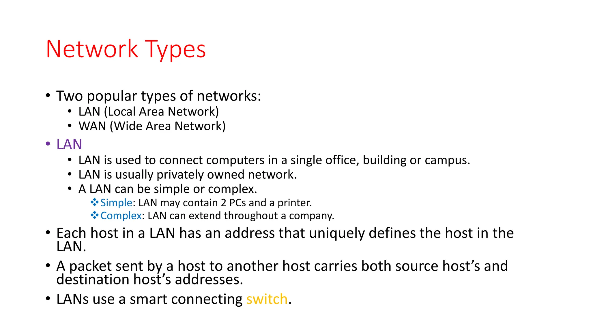Network Types
• Two popular types of networks:
• LAN (Local Area Network)
• WAN (Wide Area Network)
• LAN
• LAN is used to connect computers in a single office, building or campus.
• LAN is usually privately owned network.
• A LAN can be simple or complex.
Simple: LAN may contain 2 PCs and a printer.
Complex: LAN can extend throughout a company.
• Each host in a LAN has an address that uniquely defines the host in the
LAN.
• A packet sent by a host to another host carries both source host’s and
destination host’s addresses.
• LANs use a smart connecting switch.
 