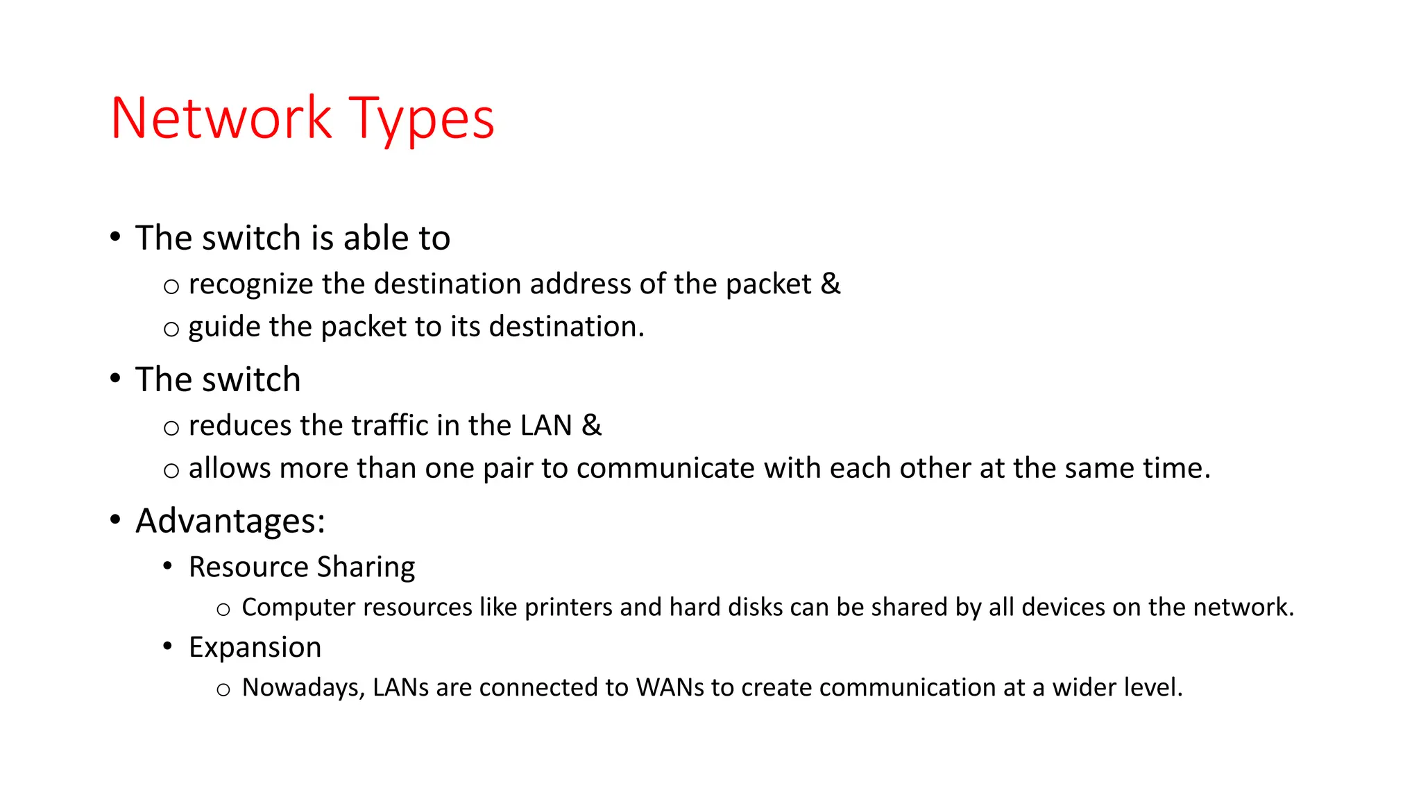 Network Types
• The switch is able to
o recognize the destination address of the packet &
o guide the packet to its destination.
• The switch
o reduces the traffic in the LAN &
o allows more than one pair to communicate with each other at the same time.
• Advantages:
• Resource Sharing
o Computer resources like printers and hard disks can be shared by all devices on the network.
• Expansion
o Nowadays, LANs are connected to WANs to create communication at a wider level.
 