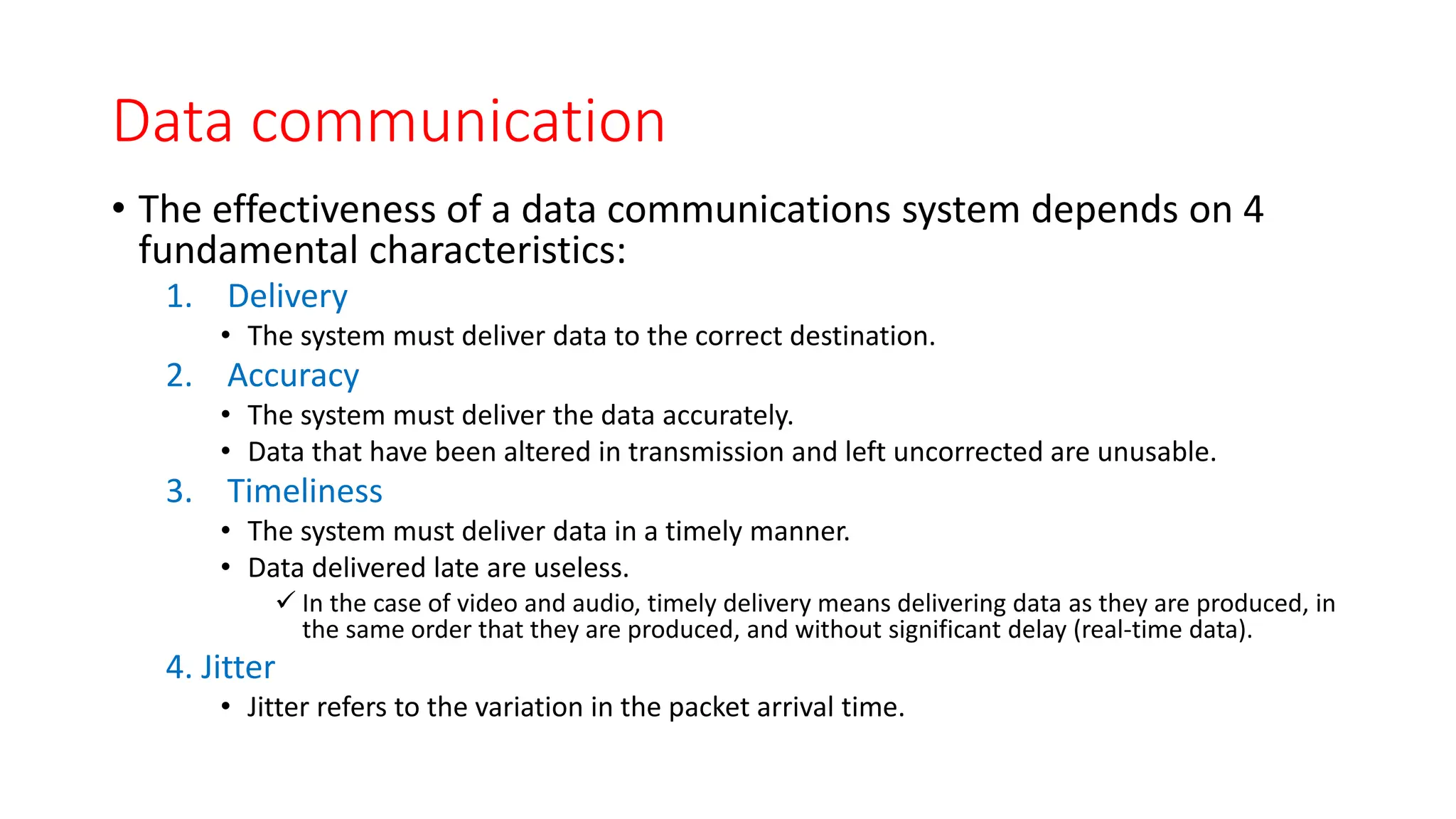 Data communication
• The effectiveness of a data communications system depends on 4
fundamental characteristics:
1. Delivery
• The system must deliver data to the correct destination.
2. Accuracy
• The system must deliver the data accurately.
• Data that have been altered in transmission and left uncorrected are unusable.
3. Timeliness
• The system must deliver data in a timely manner.
• Data delivered late are useless.
 In the case of video and audio, timely delivery means delivering data as they are produced, in
the same order that they are produced, and without significant delay (real-time data).
4. Jitter
• Jitter refers to the variation in the packet arrival time.
 