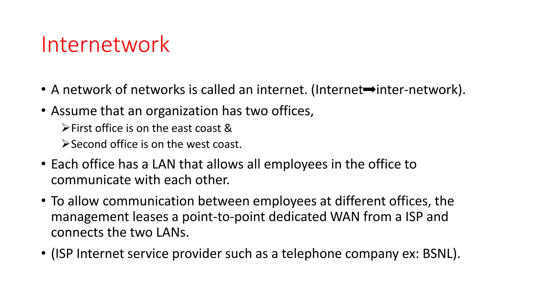Internetwork
• A network of networks is called an internet. (Internet inter-network).
• Assume that an organization has two offices,
First office is on the east coast &
Second office is on the west coast.
• Each office has a LAN that allows all employees in the office to
communicate with each other.
• To allow communication between employees at different offices, the
management leases a point-to-point dedicated WAN from a ISP and
connects the two LANs.
• (ISP Internet service provider such as a telephone company ex: BSNL).
 