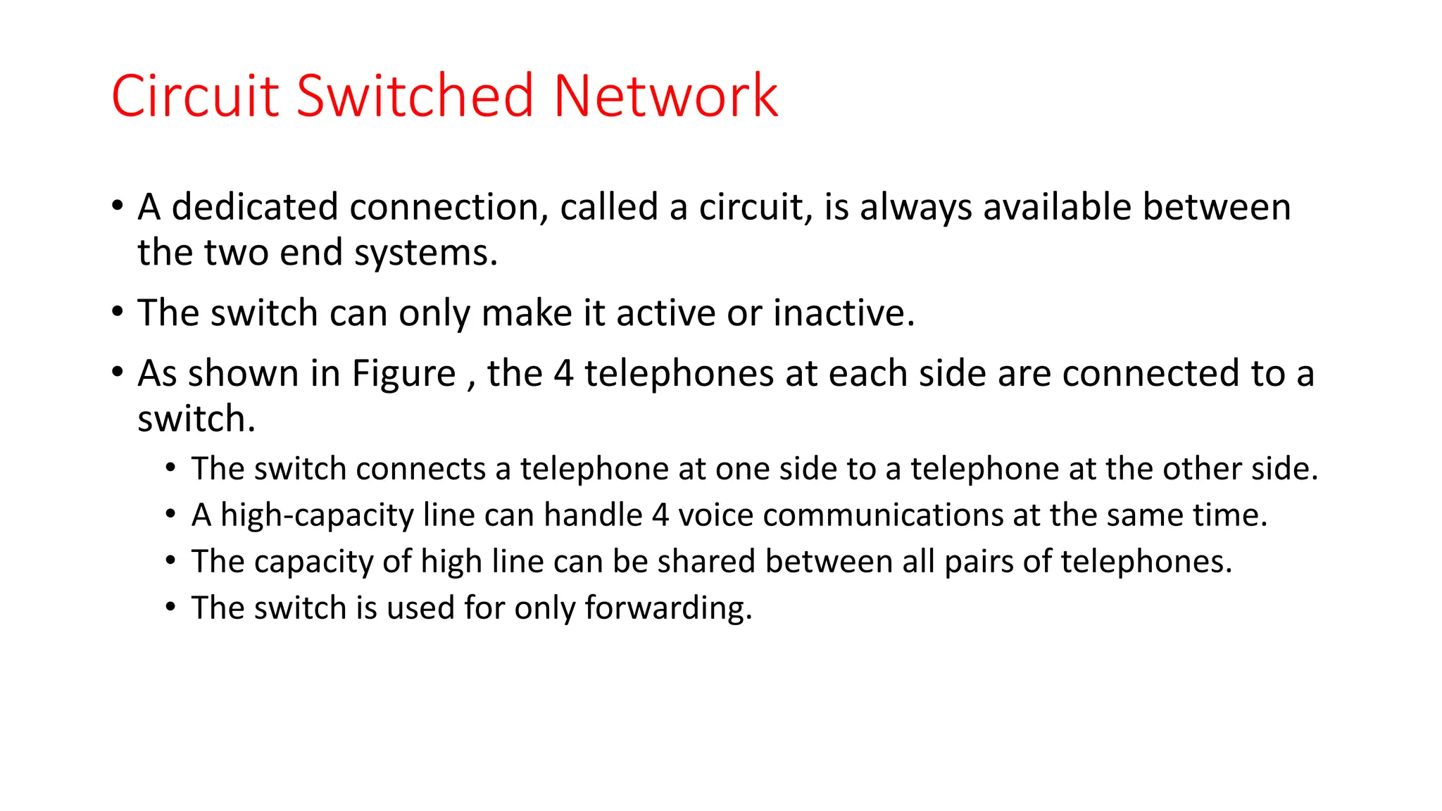Circuit Switched Network
• A dedicated connection, called a circuit, is always available between
the two end systems.
• The switch can only make it active or inactive.
• As shown in Figure , the 4 telephones at each side are connected to a
switch.
• The switch connects a telephone at one side to a telephone at the other side.
• A high-capacity line can handle 4 voice communications at the same time.
• The capacity of high line can be shared between all pairs of telephones.
• The switch is used for only forwarding.
 