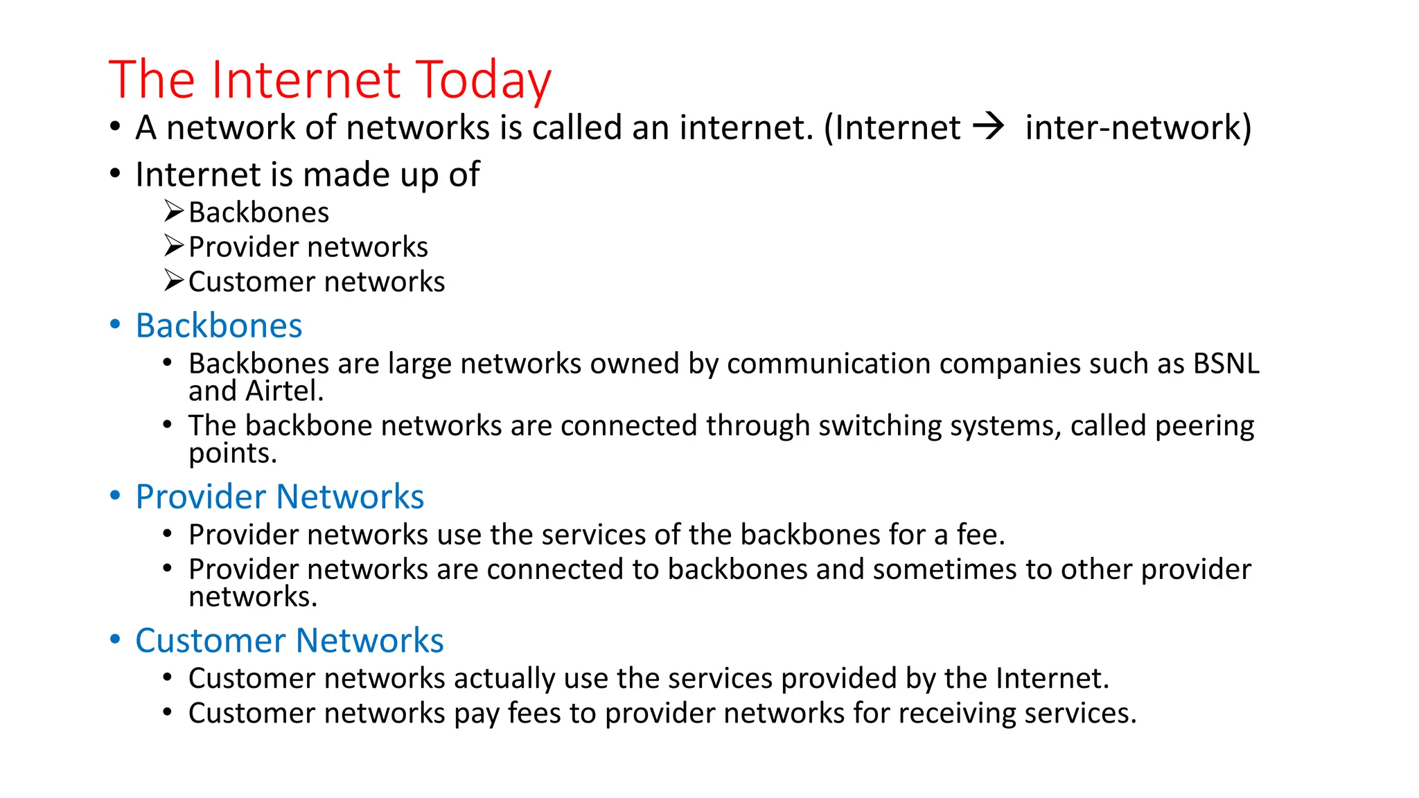 The Internet Today
• A network of networks is called an internet. (Internet  inter-network)
• Internet is made up of
Backbones
Provider networks
Customer networks
• Backbones
• Backbones are large networks owned by communication companies such as BSNL
and Airtel.
• The backbone networks are connected through switching systems, called peering
points.
• Provider Networks
• Provider networks use the services of the backbones for a fee.
• Provider networks are connected to backbones and sometimes to other provider
networks.
• Customer Networks
• Customer networks actually use the services provided by the Internet.
• Customer networks pay fees to provider networks for receiving services.
 