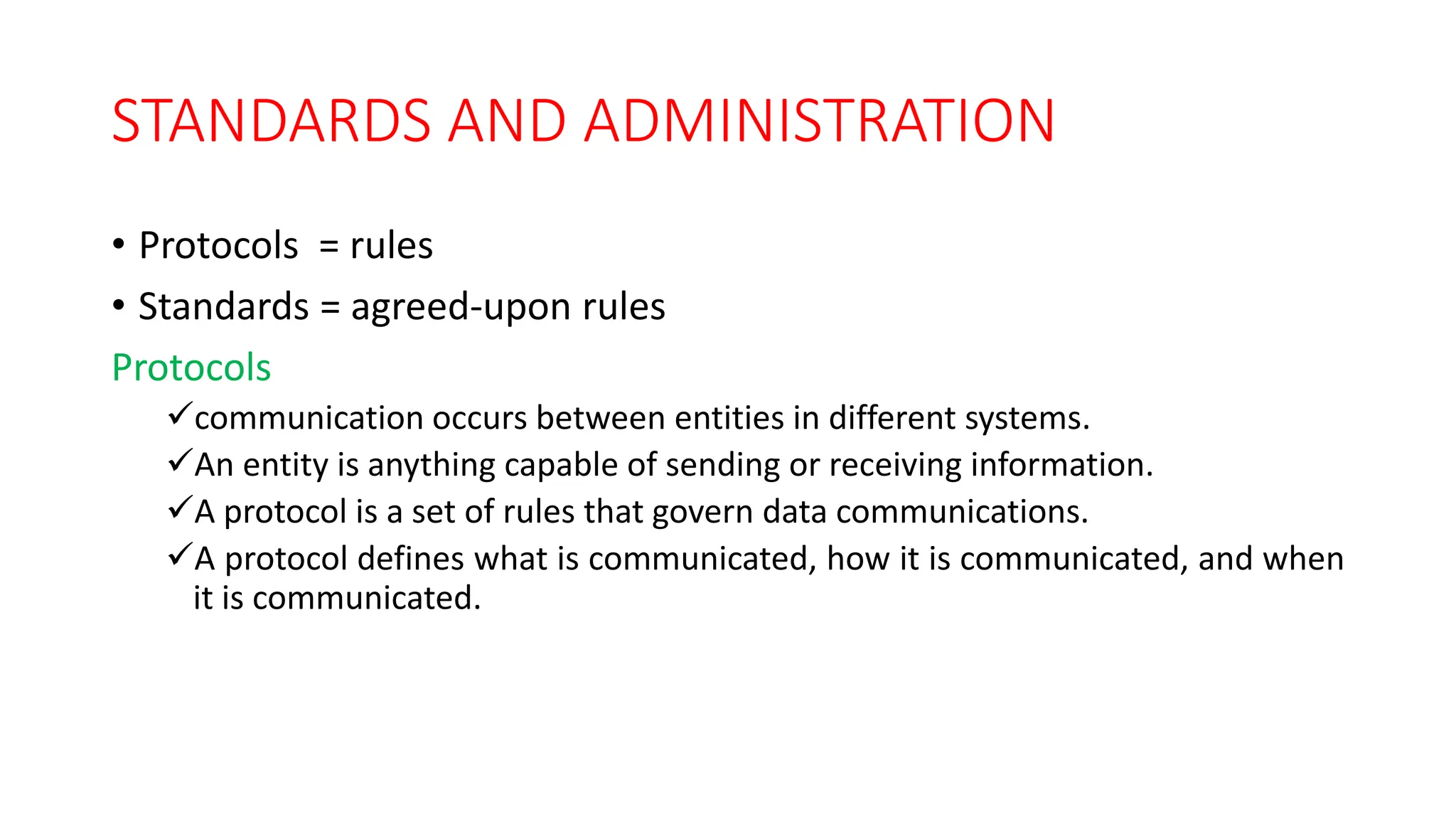 STANDARDS AND ADMINISTRATION
• Protocols = rules
• Standards = agreed-upon rules
Protocols
communication occurs between entities in different systems.
An entity is anything capable of sending or receiving information.
A protocol is a set of rules that govern data communications.
A protocol defines what is communicated, how it is communicated, and when
it is communicated.
 