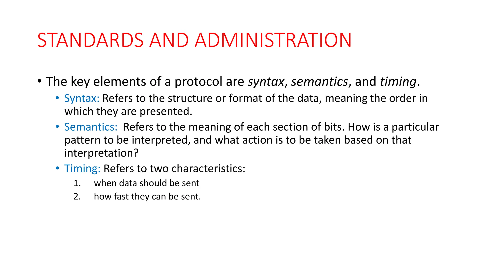 STANDARDS AND ADMINISTRATION
• The key elements of a protocol are syntax, semantics, and timing.
• Syntax: Refers to the structure or format of the data, meaning the order in
which they are presented.
• Semantics: Refers to the meaning of each section of bits. How is a particular
pattern to be interpreted, and what action is to be taken based on that
interpretation?
• Timing: Refers to two characteristics:
1. when data should be sent
2. how fast they can be sent.
 
