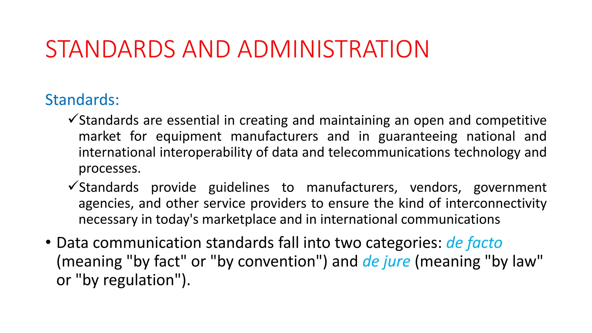 STANDARDS AND ADMINISTRATION
Standards:
Standards are essential in creating and maintaining an open and competitive
market for equipment manufacturers and in guaranteeing national and
international interoperability of data and telecommunications technology and
processes.
Standards provide guidelines to manufacturers, vendors, government
agencies, and other service providers to ensure the kind of interconnectivity
necessary in today's marketplace and in international communications
• Data communication standards fall into two categories: de facto
(meaning "by fact" or "by convention") and de jure (meaning "by law"
or "by regulation").
 