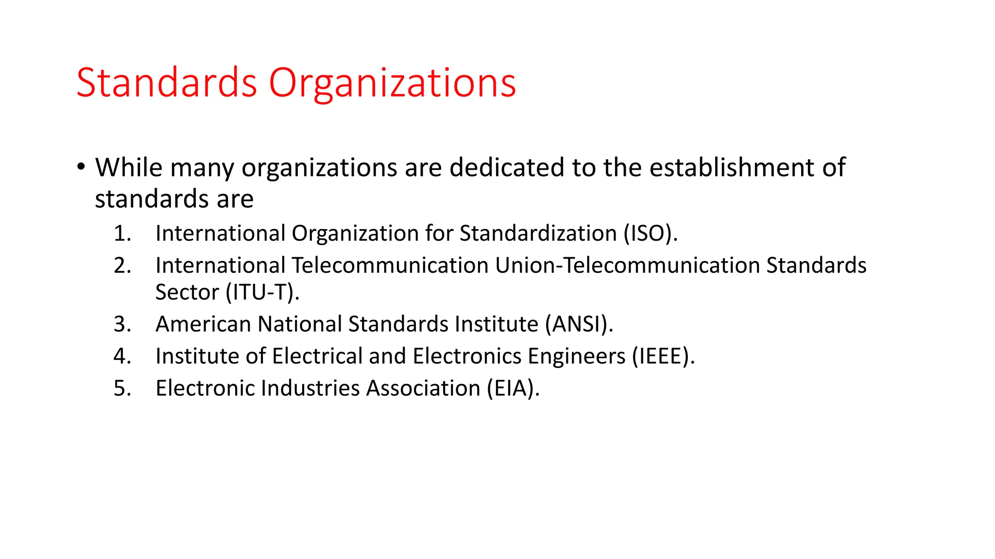 Standards Organizations
• While many organizations are dedicated to the establishment of
standards are
1. International Organization for Standardization (ISO).
2. International Telecommunication Union-Telecommunication Standards
Sector (ITU-T).
3. American National Standards Institute (ANSI).
4. Institute of Electrical and Electronics Engineers (IEEE).
5. Electronic Industries Association (EIA).
 