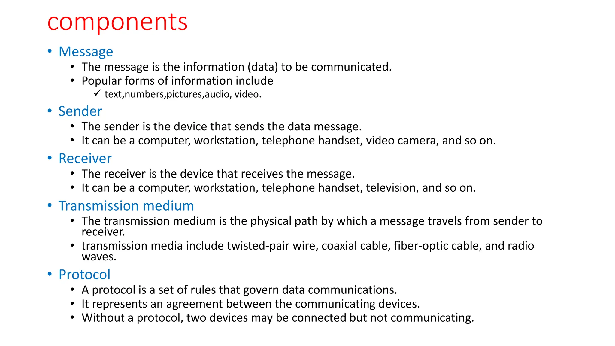 components
• Message
• The message is the information (data) to be communicated.
• Popular forms of information include
 text,numbers,pictures,audio, video.
• Sender
• The sender is the device that sends the data message.
• It can be a computer, workstation, telephone handset, video camera, and so on.
• Receiver
• The receiver is the device that receives the message.
• It can be a computer, workstation, telephone handset, television, and so on.
• Transmission medium
• The transmission medium is the physical path by which a message travels from sender to
receiver.
• transmission media include twisted-pair wire, coaxial cable, fiber-optic cable, and radio
waves.
• Protocol
• A protocol is a set of rules that govern data communications.
• It represents an agreement between the communicating devices.
• Without a protocol, two devices may be connected but not communicating.
 