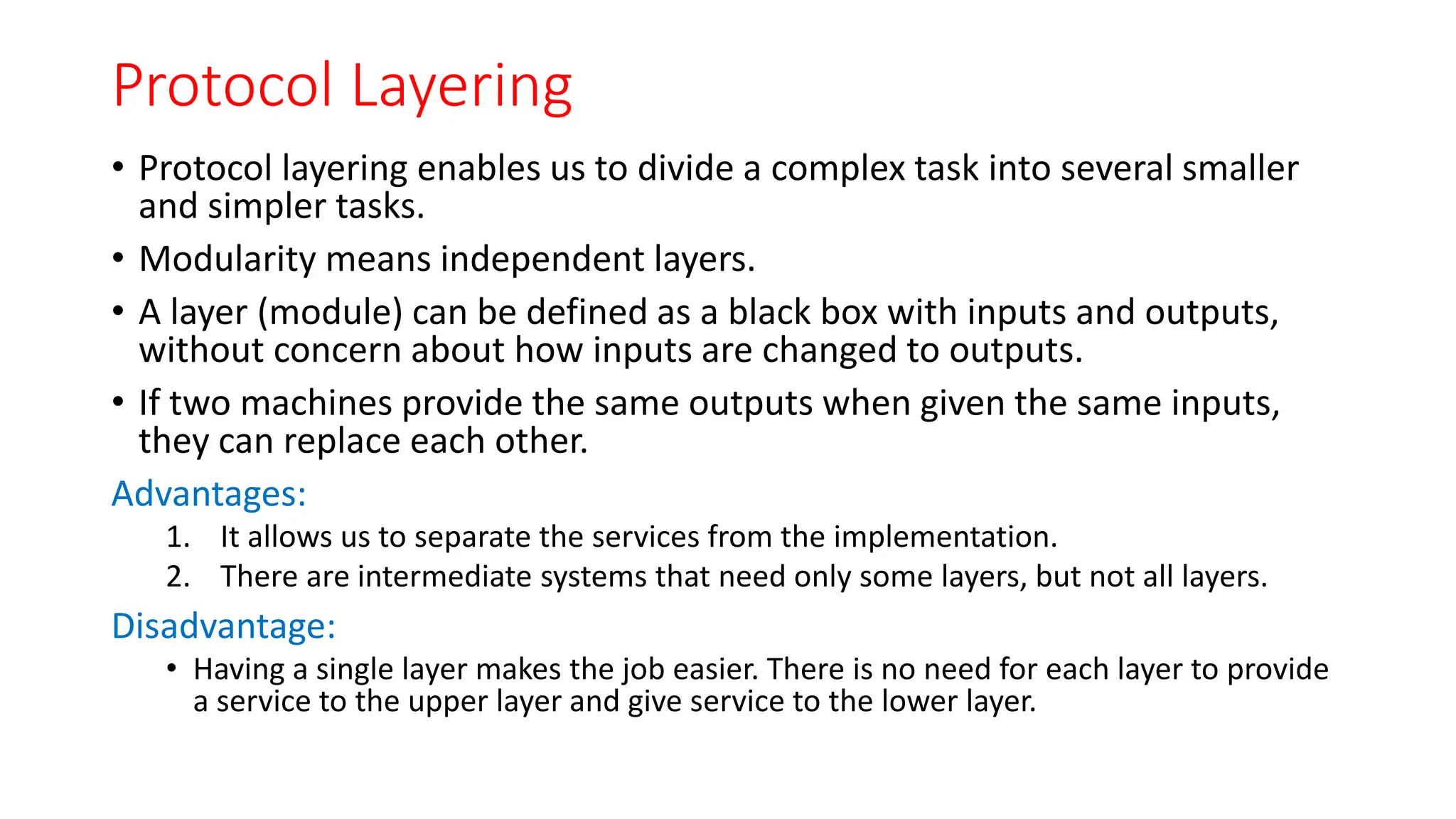 Protocol Layering
• Protocol layering enables us to divide a complex task into several smaller
and simpler tasks.
• Modularity means independent layers.
• A layer (module) can be defined as a black box with inputs and outputs,
without concern about how inputs are changed to outputs.
• If two machines provide the same outputs when given the same inputs,
they can replace each other.
Advantages:
1. It allows us to separate the services from the implementation.
2. There are intermediate systems that need only some layers, but not all layers.
Disadvantage:
• Having a single layer makes the job easier. There is no need for each layer to provide
a service to the upper layer and give service to the lower layer.
 
