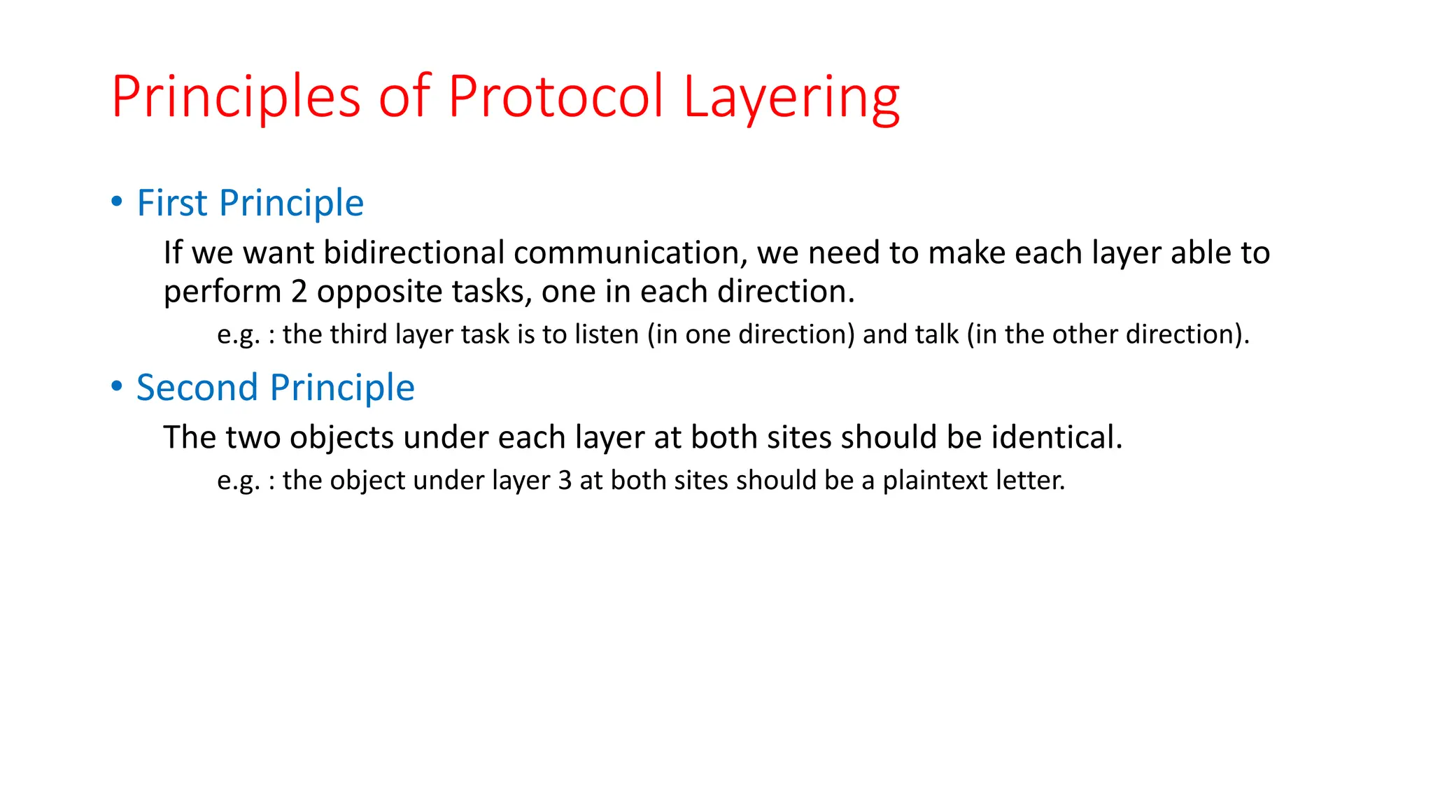 Principles of Protocol Layering
• First Principle
If we want bidirectional communication, we need to make each layer able to
perform 2 opposite tasks, one in each direction.
e.g. : the third layer task is to listen (in one direction) and talk (in the other direction).
• Second Principle
The two objects under each layer at both sites should be identical.
e.g. : the object under layer 3 at both sites should be a plaintext letter.
 