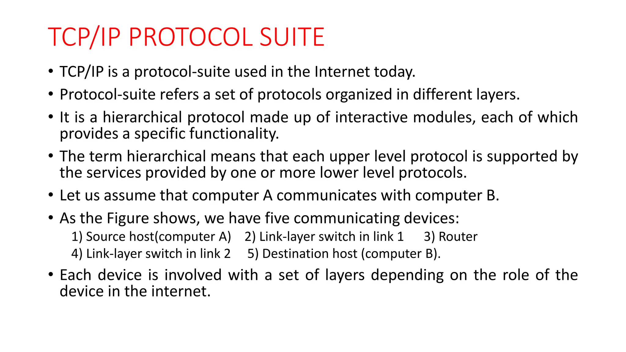 TCP/IP PROTOCOL SUITE
• TCP/IP is a protocol-suite used in the Internet today.
• Protocol-suite refers a set of protocols organized in different layers.
• It is a hierarchical protocol made up of interactive modules, each of which
provides a specific functionality.
• The term hierarchical means that each upper level protocol is supported by
the services provided by one or more lower level protocols.
• Let us assume that computer A communicates with computer B.
• As the Figure shows, we have five communicating devices:
1) Source host(computer A) 2) Link-layer switch in link 1 3) Router
4) Link-layer switch in link 2 5) Destination host (computer B).
• Each device is involved with a set of layers depending on the role of the
device in the internet.
 
