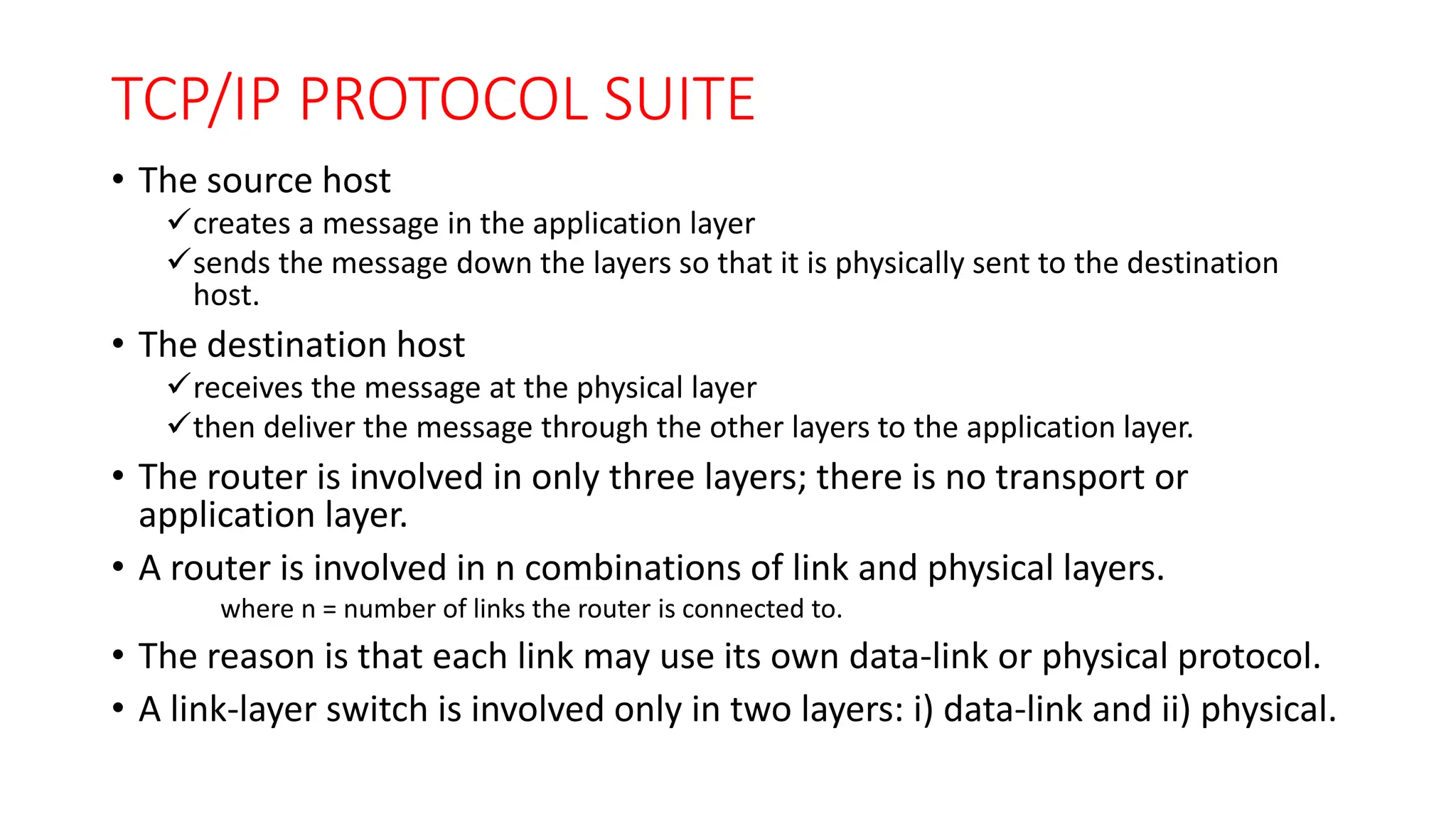 TCP/IP PROTOCOL SUITE
• The source host
creates a message in the application layer
sends the message down the layers so that it is physically sent to the destination
host.
• The destination host
receives the message at the physical layer
then deliver the message through the other layers to the application layer.
• The router is involved in only three layers; there is no transport or
application layer.
• A router is involved in n combinations of link and physical layers.
where n = number of links the router is connected to.
• The reason is that each link may use its own data-link or physical protocol.
• A link-layer switch is involved only in two layers: i) data-link and ii) physical.
 