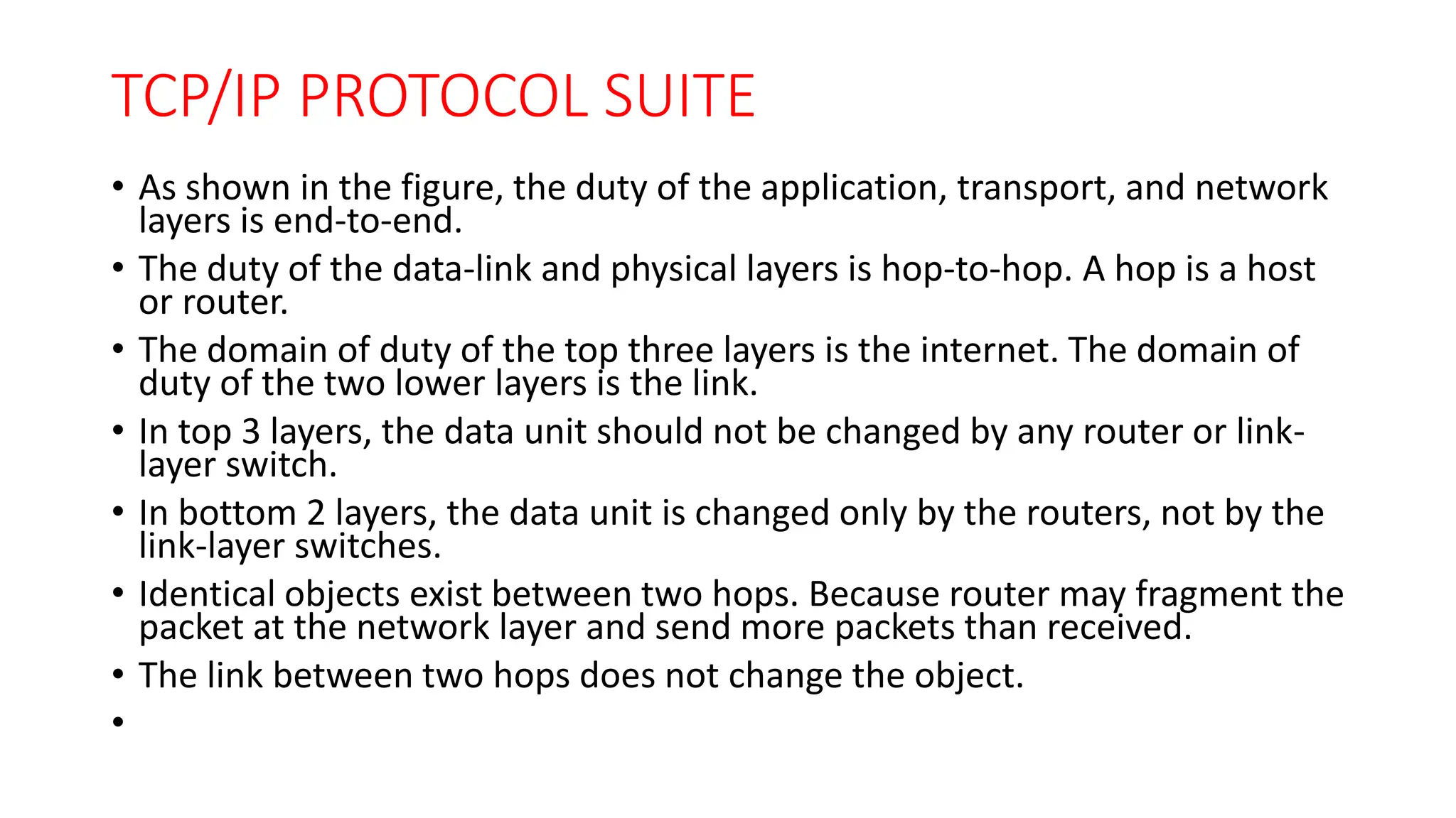 TCP/IP PROTOCOL SUITE
• As shown in the figure, the duty of the application, transport, and network
layers is end-to-end.
• The duty of the data-link and physical layers is hop-to-hop. A hop is a host
or router.
• The domain of duty of the top three layers is the internet. The domain of
duty of the two lower layers is the link.
• In top 3 layers, the data unit should not be changed by any router or link-
layer switch.
• In bottom 2 layers, the data unit is changed only by the routers, not by the
link-layer switches.
• Identical objects exist between two hops. Because router may fragment the
packet at the network layer and send more packets than received.
• The link between two hops does not change the object.
•
 