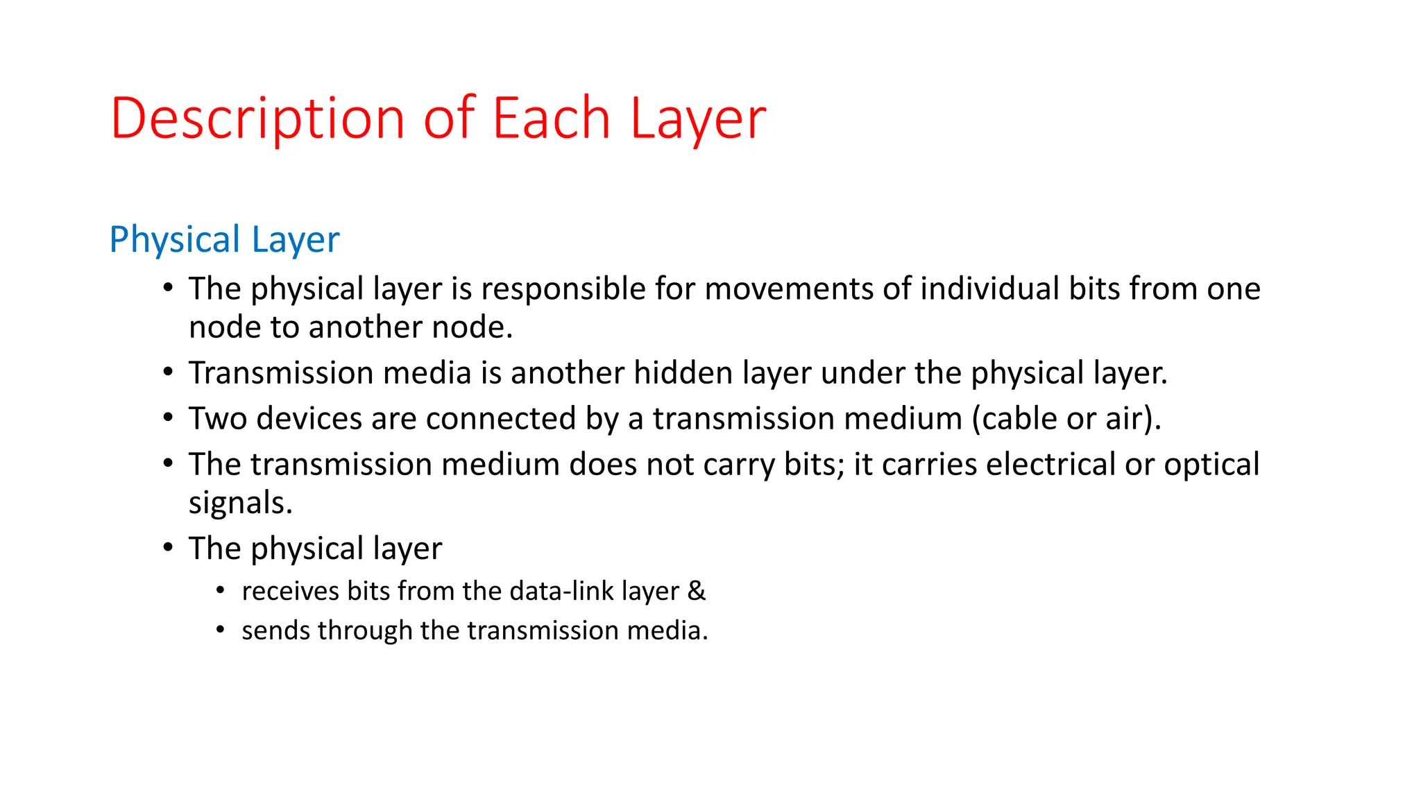 Description of Each Layer
Physical Layer
• The physical layer is responsible for movements of individual bits from one
node to another node.
• Transmission media is another hidden layer under the physical layer.
• Two devices are connected by a transmission medium (cable or air).
• The transmission medium does not carry bits; it carries electrical or optical
signals.
• The physical layer
• receives bits from the data-link layer &
• sends through the transmission media.
 